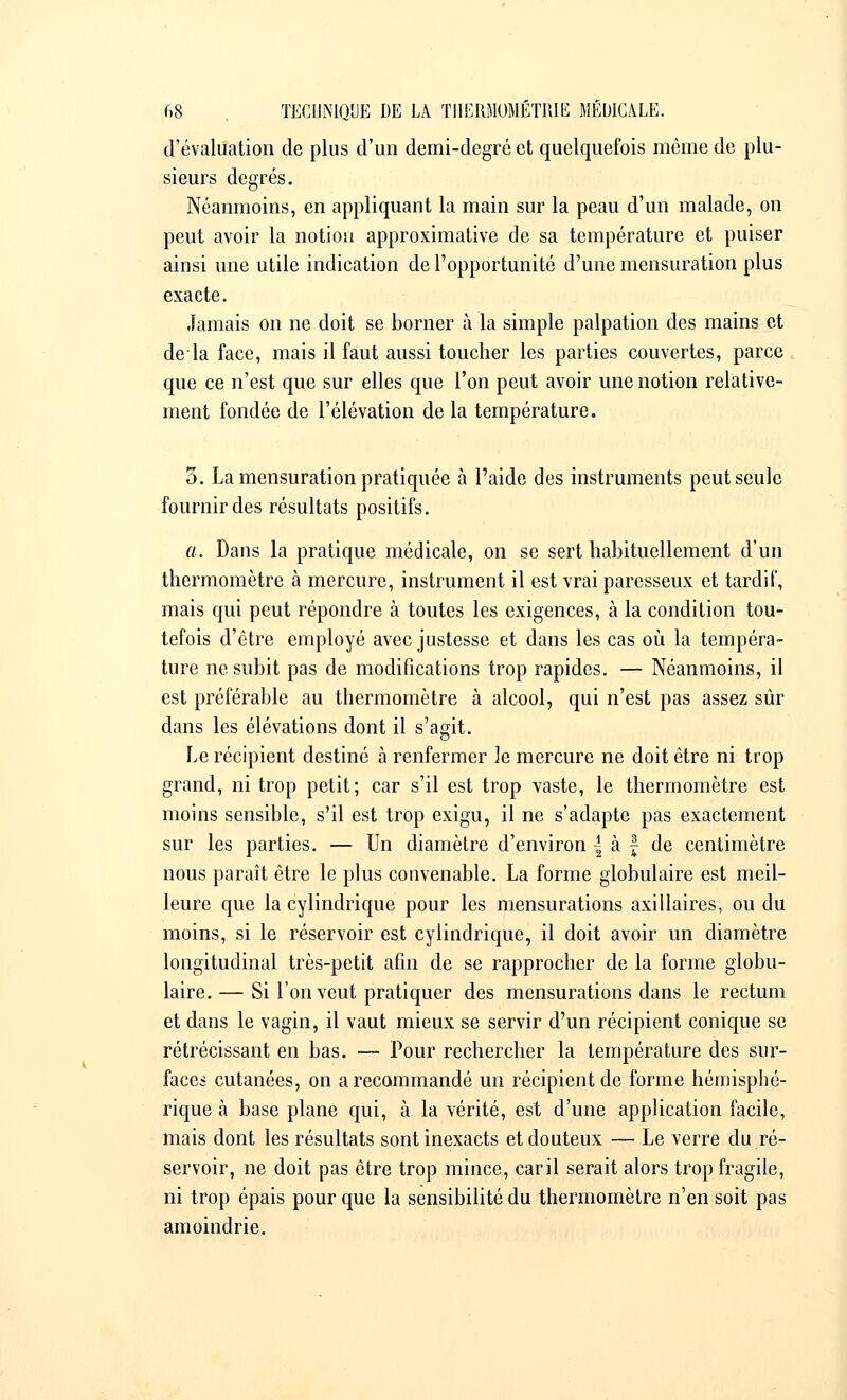 d'évaluation de plus d'un demi-degré et quelquefois même de plu- sieurs degrés. Néanmoins, en appliquant la main sur la peau d'un malade, on peut avoir la notion approximative de sa température et puiser ainsi une utile indication de l'opportunité d'une mensuration plus exacte. Jamais on ne doit se borner à la simple palpation des mains et delà face, mais il faut aussi toucher les parties couvertes, parce que ce n'est que sur elles que l'on peut avoir une notion relative- ment fondée de l'élévation de la température. 3. La mensuration pratiquée à l'aide des instruments peut seule fournir des résultats positifs. a. Dans la pratique médicale, on se sert habituellement d'un thermomètre à mercure, instrument il est vrai paresseux et tardif, mais qui peut répondre à toutes les exigences, à la condition tou- tefois d'être employé avec justesse et dans les cas où la tempéra- ture ne subit pas de modifications trop rapides. — Néanmoins, il est préférable au thermomètre à alcool, qui n'est pas assez sûr dans les élévations dont il s'agit. Le récipient destiné à renfermer le mercure ne doit être ni trop grand, ni trop petit; car s'il est trop vaste, le thermomètre est moins sensible, s'il est trop exigu, il ne s'adapte pas exactement sur les parties. — Un diamètre d'environ | à f de centimètre nous paraît être le plus convenable. La forme globulaire est meil- leure que la cylindrique pour les mensurations axillaires, ou du moins, si le réservoir est cylindrique, il doit avoir un diamètre longitudinal très-petit afin de se rapprocher de la forme globu- laire.— Si l'on veut pratiquer des mensurations dans le rectum et dans le vagin, il vaut mieux se servir d'un récipient conique se rétrécissant en bas. — Pour rechercher la température des sur- faces cutanées, on a recommandé un récipient de forme hémisphé- rique à base plane qui, à la vérité, est d'une application facile, mais dont les résultats sont inexacts et douteux — Le verre du ré- servoir, ne doit pas être trop mince, caril serait alors trop fragile, ni trop épais pour que la sensibilité du thermomètre n'en soit pas amoindrie.