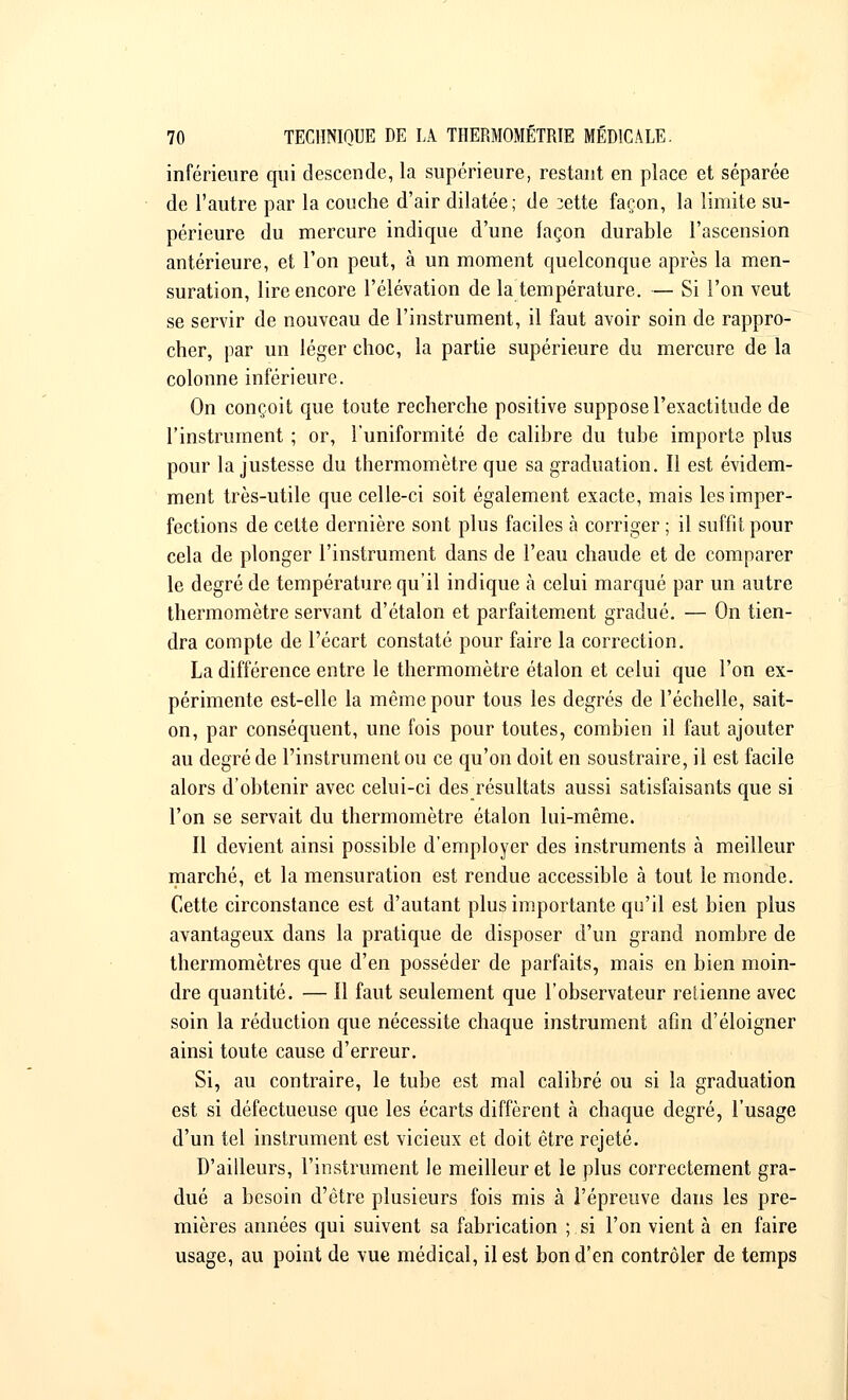 inférieure qui descende, la supérieure, restant en place et séparée de l'autre par la couche d'air dilatée; de 3ette façon, la limite su- périeure du mercure indique d'une façon durable l'ascension antérieure, et l'on peut, à un moment quelconque après la men- suration, lire encore l'élévation de la température. — Si l'on veut se servir de nouveau de l'instrument, il faut avoir soin de rappro- cher, par un léger choc, la partie supérieure du mercure de la colonne inférieure. On conçoit que toute recherche positive suppose l'exactitude de l'instrument ; or, l'uniformité de calibre du tube importe plus pour la justesse du thermomètre que sa graduation. Il est évidem- ment très-utile que celle-ci soit également exacte, mais les imper- fections de cette dernière sont plus faciles à corriger ; il suffit pour cela de plonger l'instrument dans de l'eau chaude et de comparer le degré de température qu'il indique à celui marqué par un autre thermomètre servant d'étalon et parfaitement gradué. — On tien- dra compte de l'écart constaté pour faire la correction. La différence entre le thermomètre étalon et celui que l'on ex- périmente est-elle la même pour tous les degrés de l'échelle, sait- on, par conséquent, une fois pour toutes, combien il faut ajouter au degré de l'instrument ou ce qu'on doit en soustraire, il est facile alors d'obtenir avec celui-ci des résultats aussi satisfaisants que si l'on se servait du thermomètre étalon lui-même. Il devient ainsi possible d'employer des instruments à meilleur marché, et la mensuration est rendue accessible à tout le monde. Cette circonstance est d'autant plus importante qu'il est bien plus avantageux dans la pratique de disposer d'un grand nombre de thermomètres que d'en posséder de parfaits, mais en bien moin- dre quantité. — Il faut seulement que l'observateur retienne avec soin la réduction que nécessite chaque instrument afin d'éloigner ainsi toute cause d'erreur. Si, au contraire, le tube est mal calibré ou si la graduation est si défectueuse que les écarts diffèrent à chaque degré, l'usage d'un tel instrument est vicieux et doit être rejeté. D'ailleurs, l'instrument Je meilleur et le plus correctement gra- dué a besoin d'être plusieurs fois mis à l'épreuve dans les pre- mières années qui suivent sa fabrication ; si l'on vient à en faire usage, au point de vue médical, il est bon d'en contrôler de temps