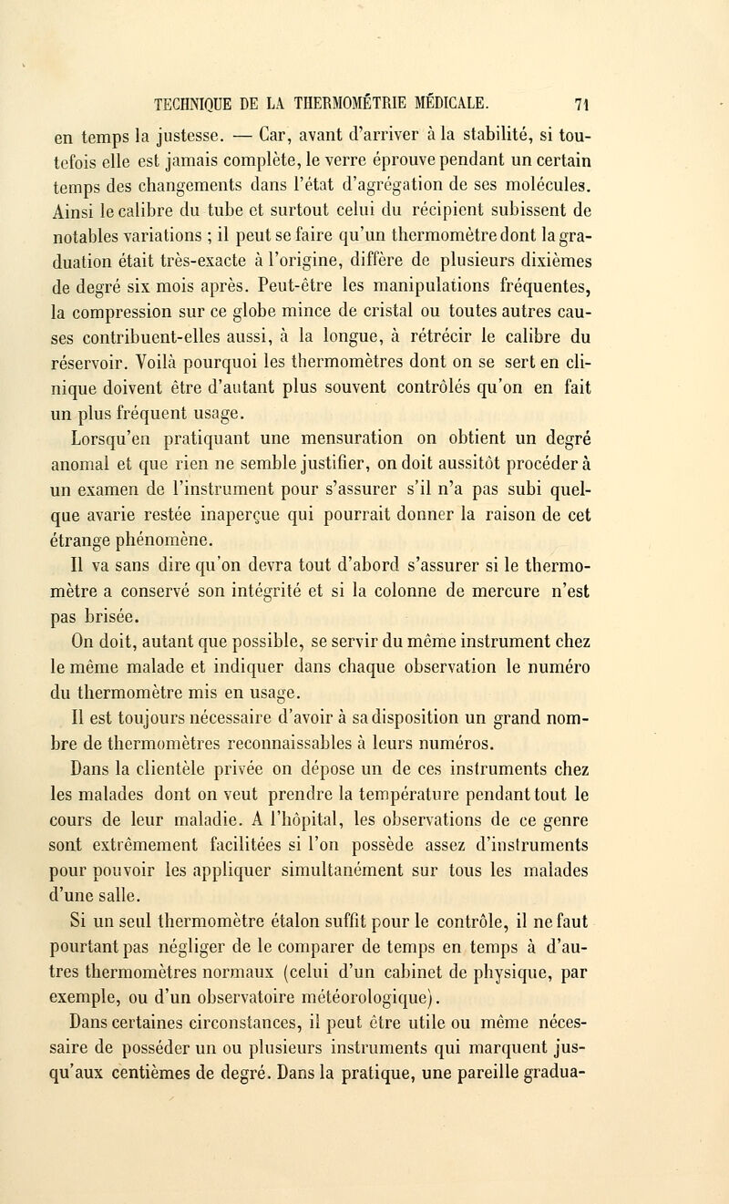 en temps la justesse. — Car, avant d'arriver à la stabilité, si tou- tefois elle est jamais complète, le verre éprouve pendant un certain temps des changements dans l'état d'agrégation de ses molécules. Ainsi le calibre du tube et surtout celui du récipient subissent de notables variations ; il peut se faire qu'un thermomètre dont la gra- duation était très-exacte à l'origine, diffère de plusieurs dixièmes de degré six mois après. Peut-être les manipulations fréquentes, la compression sur ce globe mince de cristal ou toutes autres cau- ses contribuent-elles aussi, cà la longue, à rétrécir le calibre du réservoir. Voilà pourquoi les thermomètres dont on se sert en cli- nique doivent être d'autant plus souvent contrôlés qu'on en fait un plus fréquent usage. Lorsqu'en pratiquant une mensuration on obtient un degré anomal et que rien ne semble justifier, on doit aussitôt procédera un examen de l'instrument pour s'assurer s'il n'a pas subi quel- que avarie restée inaperçue qui pourrait donner la raison de cet étrange phénomène. Il va sans dire qu'on devra tout d'abord s'assurer si le thermo- mètre a conservé son intégrité et si la colonne de mercure n'est pas brisée. On doit, autant que possible, se servir du même instrument chez le même malade et indiquer dans chaque observation le numéro du thermomètre mis en usage. Il est toujours nécessaire d'avoir à sa disposition un grand nom- bre de thermomètres reconnaissables à leurs numéros. Dans la clientèle privée on dépose un de ces instruments chez les malades dont on veut prendre la température pendant tout le cours de leur maladie. A l'hôpital, les observations de ce genre sont extrêmement facilitées si l'on possède assez d'instruments pour pouvoir les appliquer simultanément sur tous les malades d'une salle. Si un seul thermomètre étalon suffit pour le contrôle, il ne faut pourtant pas négliger de le comparer de temps en temps à d'au- tres thermomètres normaux (celui d'un cabinet de physique, par exemple, ou d'un observatoire météorologique). Dans certaines circonstances, il peut être utile ou même néces- saire de posséder un ou plusieurs instruments qui marquent jus- qu'aux centièmes de degré. Dans la pratique, une pareille gradua-