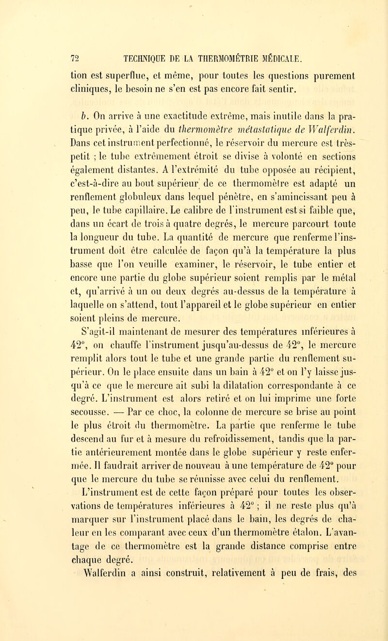tion est superflue, et même, pour toutes les questions purement cliniques, le besoin ne s'en est pas encore fait sentir. b. On arrive à une exactitude extrême, mais inutile dans la pra- tique privée, à l'aide du thermomètre métastatique de Wal fer clin. Dans cet instrument perfectionné, le réservoir du mercure est très- petit ; le tube extrêmement étroit se divise à volonté en sections également distantes. A l'extrémité du tube opposée au récipient, c'est-à-dire au bout supérieur de ce thermomètre est adapté un renflement globuleux clans lequel pénètre, en s'amincissant peu à peu, le tube capillaire. Le calibre de l'instrument est si faible que, dans un écart de trois à quatre degrés, le mercure parcourt toute la longueur du tube. La quantité de mercure que renferme l'ins- trument doit être calculée de façon qu'à la température la plus basse que l'on veuille examiner, le réservoir, le tube entier et encore une partie du globe supérieur soient remplis par le métal et, qu'arrivé à un ou deux degrés au-dessus de la température à laquelle on s'attend, tout l'appareil et le globe supérieur en entier soient pleins de mercure. S'agit-il maintenant de mesurer des températures inférieures à 42°, on chauffe l'instrument jusqu'au-dessus de 42°, le mercure remplit alors tout le tube et une grande partie du renflement su- périeur. On le place ensuite dans un bain à 42° et on l'y laisse jus- qu'à ce que le mercure ait subi la dilatation correspondante à ce degré. L'instrument est alors retiré et on lui imprime une forte secousse. — Par ce choc, la colonne de mercure se brise au point le plus étroit du thermomètre. La partie que renferme le tube descend au fur et à mesure du refroidissement, tandis que la par- tie antérieurement montée dans le globe supérieur y reste enfer- mée. Il faudrait arriver de nouveau à une température de 42° pour que le mercure du tube se réunisse avec celui du renflement. L'instrument est de cette façon préparé pour toutes les obser- vations de températures inférieures à 42° ; il ne reste plus qu'à marquer sur l'instrument placé dans le bain, les degrés de cha- leur en les comparant avec ceux d'un thermomètre étalon. L'avan- tage de ce thermomètre est la grande distance comprise entre chaque degré. Walferdin a ainsi construit, relativement à peu de frais, des