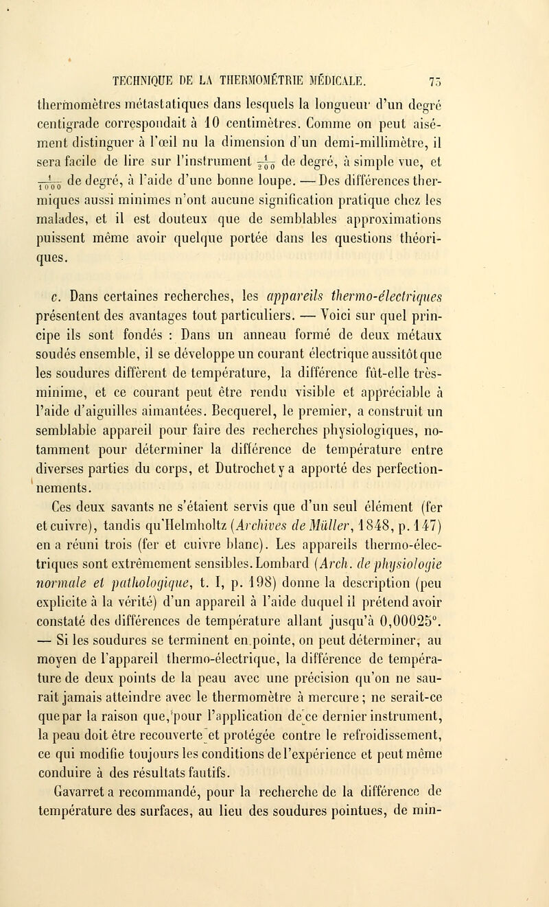 thermomètres métastatiques dans lesquels la longueur d'un degré centigrade correspondait à 10 centimètres. Comme on peut aisé- ment distinguer à l'œil nu la dimension d'un demi-millimètre, il sera facile de lire sur l'instrument ~ de degré, à simple vue, et j^ de degré, à l'aide d'une bonne loupe. —Des différences ther- miques aussi minimes n'ont aucune signification pratique chez les malades, et il est douteux que de semblables approximations puissent même avoir quelque portée dans les questions théori- ques. c. Dans certaines recherches, les appareils thermo-électriques présentent des avantages tout particuliers. — Voici sur quel prin- cipe ils sont fondés : Dans un anneau formé de deux métaux soudés ensemble, il se développe un courant électrique aussitôt que les soudures diffèrent de température, la différence fût-elle très- minime, et ce courant peut être rendu visible et appréciable à l'aide d'aiguilles aimantées. Becquerel, le premier, a construit un semblable appareil pour faire des recherches physiologiques, no- tamment pour déterminer la différence de température entre diverses parties du corps, et Dutrochetya apporté des perfection- nements. Ces deux savants ne s'étaient servis que d'un seul élément (fer et cuivre), tandis qu'Helmholtz (Archives cleMûller, 1848, p. 147) en a réuni trois (fer et cuivre blanc). Les appareils thermo-élec- triques sont extrêmement sensibles. Lombard (Arch. de physiologie normale et pathologique, t. I, p. 198) donne la description (peu explicite à la vérité) d'un appareil à l'aide duquel il prétend avoir constaté des différences de température allant jusqu'à 0,00025°. — Si les soudures se terminent en.pointe, on peut déterminer, au moyen de l'appareil thermo-électrique, la différence de tempéra- ture de deux points de la peau avec une précision qu'on ne sau- rait jamais atteindre avec le thermomètre à mercure ; ne serait-ce que par la raison que, pour l'application de ce dernier instrument, la peau doit être recouverte et protégée contre le refroidissement, ce qui modifie toujours les conditions de l'expérience et peut même conduire à des résultats fautifs. Gavarret a recommandé, pour la recherche de la différence de température des surfaces, au lieu des soudures pointues, de min-