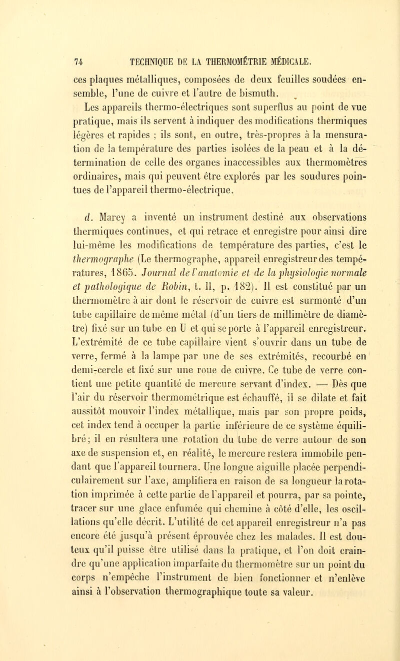 ces plaques métalliques, composées de deux feuilles soudées en- semble, l'une de cuivre et l'autre de bismuth. Les appareils thermo-électriques sont superflus au point de vue pratique, mais ils servent à indiquer des modifications thermiques légères et rapides ; ils sont, en outre, très-propres à la mensura- tion de la température des parties isolées de la peau et à la dé- termination de celle des organes inaccessibles aux thermomètres ordinaires, mais qui peuvent être explorés par les soudures poin- tues de l'appareil thermo-électrique. d. Marey a inventé un instrument destiné aux observations thermiques continues, et qui retrace et enregistre pour ainsi dire lui-même les modifications de température des parties, c'est le thermographe (Le thermographe, appareil enregistreur des tempé- ratures, 1865. Journal de Vanatomie et de la physiologie normale et pathologique de Robin, t. II, p. 182). Il est constitué par un thermomètre à air dont le réservoir de cuivre est surmonté d'un tube capillaire de même métal (d'un tiers de millimètre de diamè- tre) fixé sur un tube en U et qui se porte à l'appareil enregistreur. L'extrémité de ce tube capillaire vient s'ouvrir dans un tube de verre, fermé à la lampe par une de ses extrémités, recourbé en demi-cercle et fixé sur une roue de cuivre. Ce tube de verre con- tient une petite quantité de mercure servant d'index. — Dès que l'air du réservoir thermométrique est échauffé, il se dilate et fait aussitôt mouvoir l'index métallique, mais par son propre poids, cet index tend à occuper la partie inférieure de ce système équili- bré ; il en résultera une rotation du tube de verre autour de son axe de suspension et, en réalité, le mercure restera immobile pen- dant que l'appareil tournera. Une longue aiguille placée perpendi- culairement sur l'axe, amplifiera en raison de sa longueur la rota- tion imprimée à cette partie de l'appareil et pourra, par sa pointe, tracer sur une glace enfumée qui chemine à côté d'elle, les oscil- lations qu'elle décrit. L'utilité de cet appareil enregistreur n'a pas encore été jusqu'à présent éprouvée chez les malades. Il est dou- teux qu'il puisse être utilisé dans la pratique, et l'on doit crain- dre qu'une application imparfaite du thermomètre sur un point du corps n'empêche l'instrument de bien fonctionner et n'enlève ainsi à l'observation thermographique toute sa valeur.