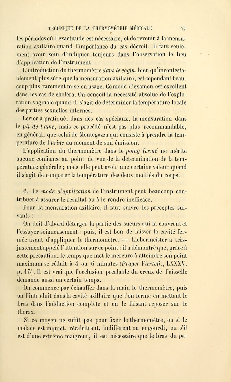 les périodes où l'exactitude est nécessaire, et de revenir à la mensu- ration axillaire quand l'importance du cas décroît. Il faut seule- ment avoir soin d'indiquer toujours dans l'observation le lieu d'application de l'instrument. L'introduction du thermomètre clans le vagin, bien qu'incontesta- blement plus sûre que la mensuration axillaire, est cependant beau- coup plus rarement mise en usage. Ce mode d'examen est excellent dans les cas de choléra. On conçoit la nécessité absolue de l'explo- ration vaginale quand il s'agit de déterminer la température locale des parties sexuelles internes. Levier a pratiqué, dans des cas spéciaux, la mensuration dans le pli de l'aine, mais ce procédé n'est pas plus recommandable, en général, que celui de Montegazza qui consiste à prendre la tem- pérature de l'urine au moment de son émission. L'application du thermomètre dans le poing fermé ne mérite aucune confiance au point de vue de la détermination de la tem- pérature générale ; mais elle peut avoir une certaine valeur quand il s'agit de comparer la température des deux moitiés du corps. 6. Le mode d'application de l'instrument peut beaucoup con- tribuer à assurer le résultat ou à le rendre inefficace. Pour la mensuration axillaire, il faut suivre les préceptes sui- vants : On doit d'abord déterger la partie des sueurs qui la couvrent et l'essuyer soigneusement ; puis, il est bon de laisser la cavité fer- mée avant d'appliquer le thermomètre. — Liebermeister a très- justement appelé l'attention sur ce point ; il a démontré que, grâce à cette précaution, le temps que met le mercure à atteindre son point maximum se réduit à 4 ou 6 minutes (Prager Viertelj., LXXXV, p. 15). Il est vrai que l'occlusion préalable du creux de l'aisselle demande aussi un certain temps. On commence par échauffer dans la main le thermomètre, puis on l'introduit dans la cavité axillaire que l'on ferme en mettant le bras dans l'adduction complète et en le faisant reposer sur le thorax. Si ce moyen ne suffit pas pour fixer le thermomètre, ou si le malade est inquiet, récalcitrant, indifférent ou engourdi, ou s'il est d'une extrême maigreur, il est nécessaire que le bras du pa-