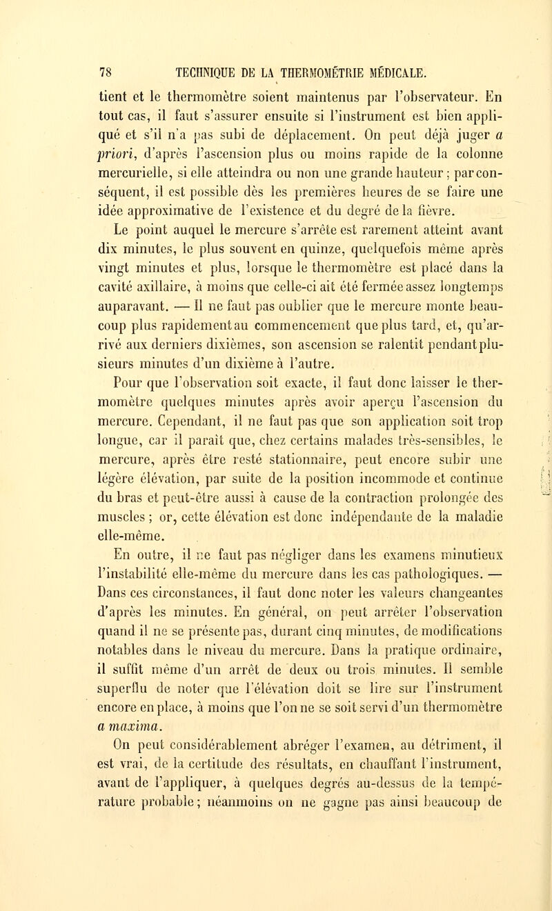 tient et le thermomètre soient maintenus par l'observateur. En tout cas, il faut s'assurer ensuite si l'instrument est bien appli- qué et s'il n'a pas subi de déplacement. On peut déjà juger a priori, d'après l'ascension plus ou moins rapide de la colonne mercurielle, si elle atteindra ou non une grande hauteur ; par con- séquent, il est possible dès les premières heures de se faire une idée approximative de l'existence et du degré delà fièvre. Le point auquel le mercure s'arrête est rarement atteint avant dix minutes, le plus souvent en quinze, quelquefois même après vingt minutes et plus, lorsque le thermomètre est placé dans la cavité axillaire, à moins que celle-ci ait été fermée assez longtemps auparavant. — Il ne faut pas oublier que le mercure monte beau- coup plus rapidement au commencement que plus tard, et, qu'ar- rivé aux derniers dixièmes, son ascension se ralentit pendant plu- sieurs minutes d'un dixième à l'autre. Pour que l'observation soit exacte, il faut donc laisser le ther- momètre quelques minutes après avoir aperçu l'ascension du mercure. Cependant, il ne faut pas que son application soit trop longue, car il parait que, chez certains malades très-sensibles, le mercure, après être resté stationnaire, peut encore subir une légère élévation, par suite de la position incommode et continue du bras et peut-être aussi à cause de la contraction prolongée des muscles ; or, cette élévation est donc indépendante de la maladie elle-même. En outre, il ne faut pas négliger dans les examens minutieux l'instabilité elle-même du mercure dans les cas pathologiques. — Dans ces circonstances, il faut donc noter les valeurs changeantes d'après les minutes. En général, on peut arrêter l'observation quand il ne se présente pas, durant cinq minutes, de modifications notables dans le niveau du mercure. Dans la pratique ordinaire, il suffit même d'un arrêt de deux ou trois minutes. Il semble superflu de noter que l'élévation doit se lire sur l'instrument encore en place, à moins que l'on ne se soit servi d'un thermomètre a maxima. On peut considérablement abréger l'examen, au détriment, il est vrai, de la certitude des résultats, en chauffant l'instrument, avant de l'appliquer, à quelques degrés au-dessus de la tempé- rature probable ; néanmoins on ne gagne pas ainsi beaucoup de