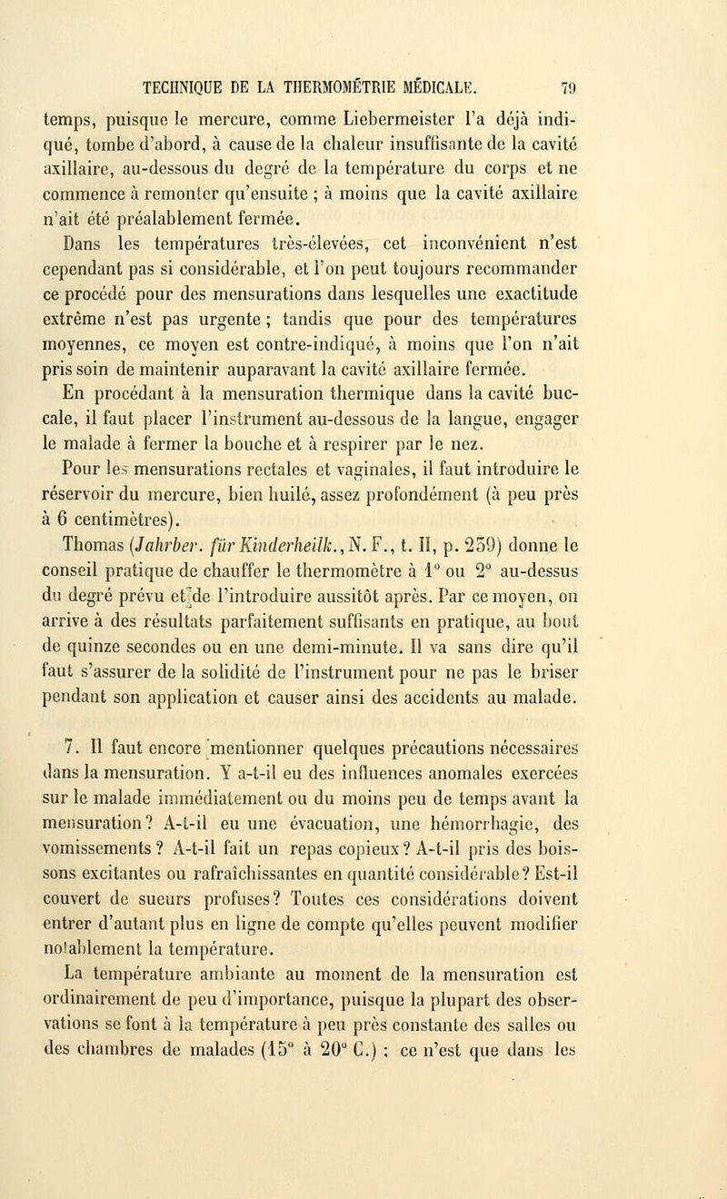 temps, puisque le mercure, comme Liebermeister l'a déjà indi- qué, tombe d'abord, à cause de la chaleur insuffisante de la cavité axillaire, au-dessous du degré de la température du corps et ne commence à remonter qu'ensuite ; à moins que la cavité axillaire n'ait été préalablement fermée. Dans les températures très-élevées, cet inconvénient n'est cependant pas si considérable, et l'on peut toujours recommander ce procédé pour des mensurations dans lesquelles une exactitude extrême n'est pas urgente ; tandis que pour des températures moyennes, ce moyen est contre-indiqué, à moins que l'on n'ait pris soin de maintenir auparavant la cavité axillaire fermée. En procédant à la mensuration thermique dans la cavité buc- cale, il faut placer l'instrument au-dessous de la langue, engager le malade à fermer la bouche et à respirer par le nez. Pour les mensurations rectales et vaginales, il faut introduire le réservoir du mercure, bien huilé, assez profondément (à peu près à 6 centimètres). Thomas (Jahrber. fùrKinderheilk.,N. F., t. Iî, p. 259) donne le conseil pratique de chauffer le thermomètre à 1° ou 2° au-dessus du degré prévu erde l'introduire aussitôt après. Par ce moyen, on arrive à des résultats parfaitement suffisants en pratique, au bout de quinze secondes ou en une demi-minute. Il va sans dire qu'il faut s'assurer de la solidité de l'instrument pour ne pas le briser pendant son application et causer ainsi des accidents au malade. 7. Il faut encore mentionner quelques précautions nécessaires dans la mensuration. Y a-t-il eu des influences anomales exercées sur le malade immédiatement ou du moins peu de temps avant la mensuration? A-t-il eu une évacuation, une hémorrhagie, des vomissements ? A-t-il fait un repas copieux ? A-t-il pris des bois- sons excitantes ou rafraîchissantes en quantité considérable? Est-il couvert de sueurs profuses? Toutes ces considérations doivent entrer d'autant plus en ligne de compte qu'elles peuvent modifier nolablement la température. La température ambiante au moment de la mensuration est ordinairement de peu d'importance, puisque la plupart des obser- vations se font à la température à peu près constante des salles ou des chambres de malades (15° à 20° C.) ; ce n'est que dans les