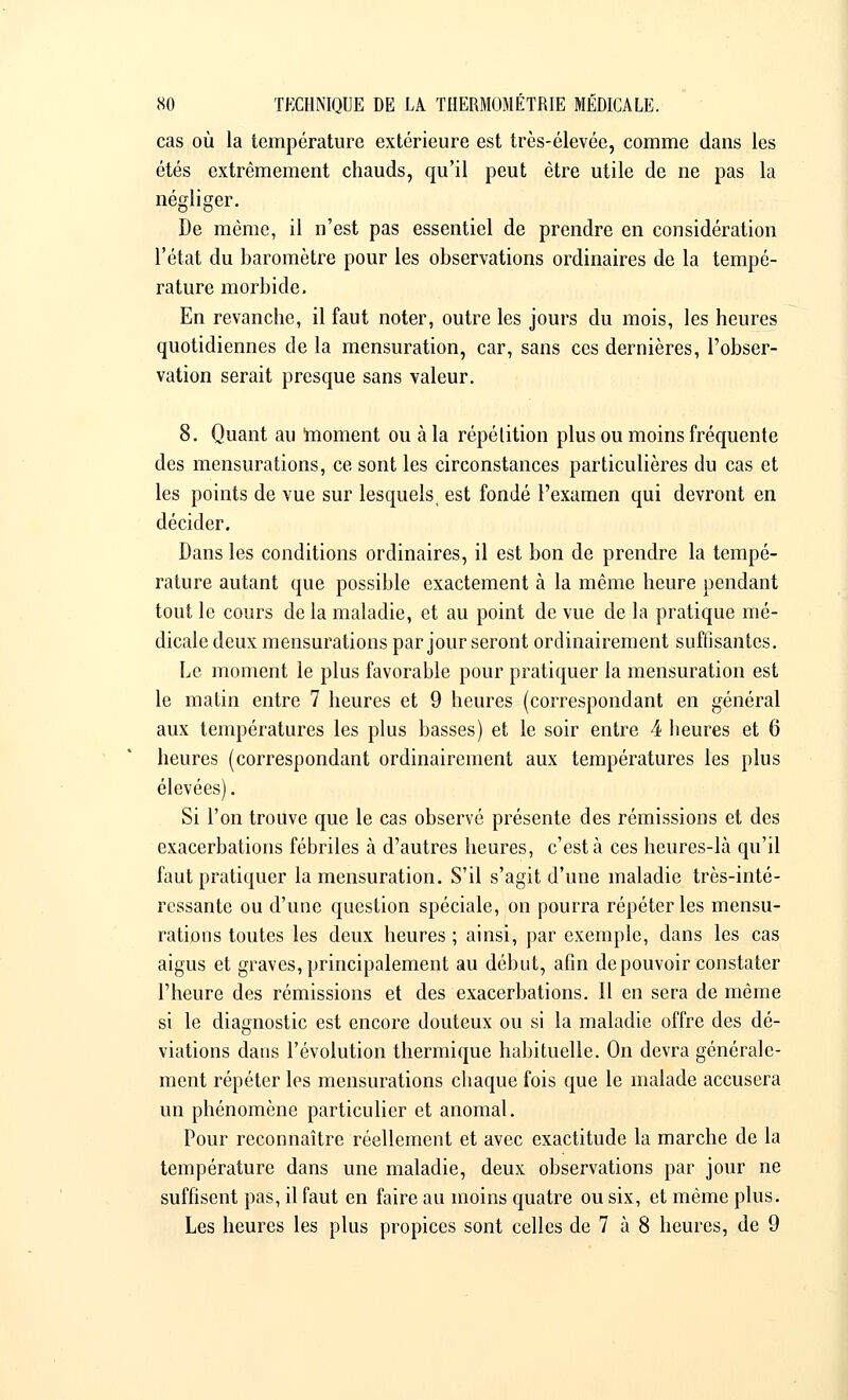 cas où la température extérieure est très-élevée, comme dans les étés extrêmement chauds, qu'il peut être utile de ne pas la négliger. De même, il n'est pas essentiel de prendre en considération l'état du baromètre pour les observations ordinaires de la tempé- rature morbide. En revanche, il faut noter, outre les jours du mois, les heures quotidiennes de la mensuration, car, sans ces dernières, l'obser- vation serait presque sans valeur. 8. Quant au moment ou à la répétition plus ou moins fréquente des mensurations, ce sont les circonstances particulières du cas et les points de vue sur lesquels, est fondé l'examen qui devront en décider. Dans les conditions ordinaires, il est bon de prendre la tempé- rature autant que possible exactement à la même heure pendant tout le cours de la maladie, et au point de vue de la pratique mé- dicale deux mensurations par jour seront ordinairement suffisantes. Le moment le plus favorable pour pratiquer la mensuration est le matin entre 7 heures et 9 heures (correspondant en général aux températures les plus basses) et le soir entre 4 heures et 6 heures (correspondant ordinairement aux températures les plus élevées). Si l'on trouve que le cas observé présente des rémissions et des exacerbations fébriles à d'autres heures, c'est à ces heures-là qu'il faut pratiquer la mensuration. S'il s'agit d'une maladie très-inté- ressante ou d'une question spéciale, on pourra répéter les mensu- rations toutes les deux heures ; ainsi, par exemple, dans les cas aigus et graves, principalement au début, afin de pouvoir constater l'heure des rémissions et des exacerbations. Il en sera de même si le diagnostic est encore douteux ou si la maladie offre des dé- viations dans l'évolution thermique habituelle. On devra générale- ment répéter les mensurations chaque fois que le malade accusera un phénomène particulier et anomal. Pour reconnaître réellement et avec exactitude la marche de la température dans une maladie, deux observations par jour ne suffisent pas, il faut en faire au moins quatre ou six, et même plus. Les heures les plus propices sont celles de 7 à 8 heures, de 9
