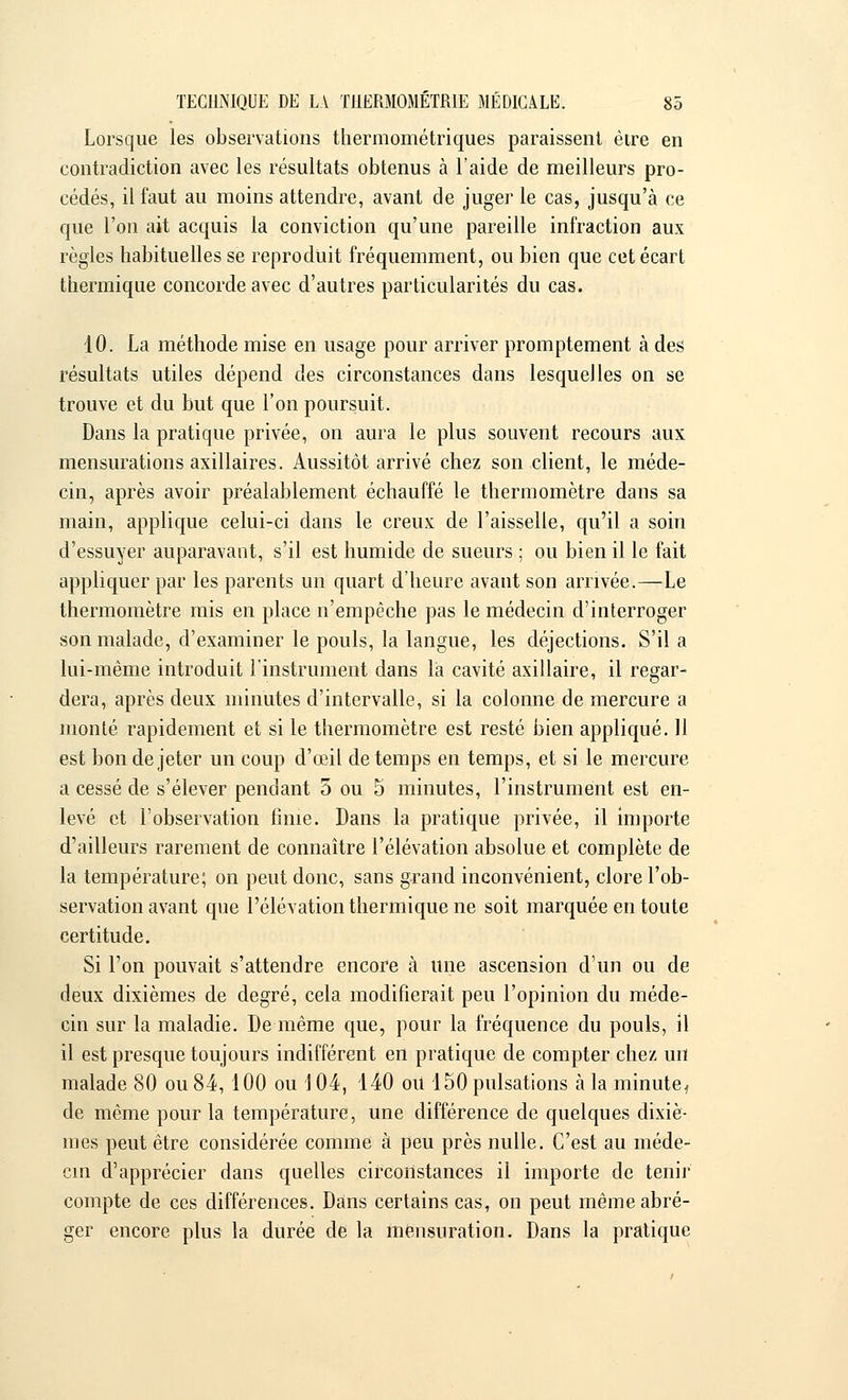 Lorsque les observations thermométriques paraissent être en contradiction avec les résultats obtenus à l'aide de meilleurs pro- cédés, il faut au moins attendre, avant de juger le cas, jusqu'à ce que l'on ait acquis la conviction qu'une pareille infraction aux règles habituelles se reproduit fréquemment, ou bien que cet écart thermique concorde avec d'autres particularités du cas. 10. La méthode mise en usage pour arriver promptement à des résultats utiles dépend des circonstances dans lesquelles on se trouve et du but que l'on poursuit. Dans la pratique privée, on aura le plus souvent recours aux mensurations axillaires. Aussitôt arrivé chez son client, le méde- cin, après avoir préalablement échauffé le thermomètre dans sa main, applique celui-ci dans le creux de l'aisselle, qu'il a soin d'essuyer auparavant, s'il est humide de sueurs ; ou bien il le fait appliquer par les parents un quart d'heure avant son arrivée.—Le thermomètre mis en place n'empêche pas le médecin d'interroger son malade, d'examiner le pouls, la langue, les déjections. S'il a lui-même introduit l'instrument dans la cavité axillaire, il regar- dera, après deux minutes d'intervalle, si la colonne de mercure a monté rapidement et si le thermomètre est resté bien appliqué. 11 est bon de jeter un coup d'œil de temps en temps, et si le mercure a cessé de s'élever pendant 5 ou 5 minutes, l'instrument est en- levé et l'observation finie. Dans la pratique privée, il importe d'ailleurs rarement de connaître l'élévation absolue et complète de la température; on peut donc, sans grand inconvénient, clore l'ob- servation avant que l'élévation thermique ne soit marquée en toute certitude. Si l'on pouvait s'attendre encore à une ascension d'un ou de deux dixièmes de degré, cela modifierait peu l'opinion du méde- cin sur la maladie. De même que, pour la fréquence du pouls, il il est presque toujours indifférent en pratique de compter chez un malade 80 ou 84, 100 ou \ 04, 140 ou 150 pulsations à la minute, de même pour la température, une différence de quelques dixiè- mes peut être considérée comme à peu près nulle. C'est au méde- cin d'apprécier dans quelles circonstances il importe de tenir compte de ces différences. Dans certains cas, on peut même abré- ger encore plus la durée de la mensuration. Dans la pratique