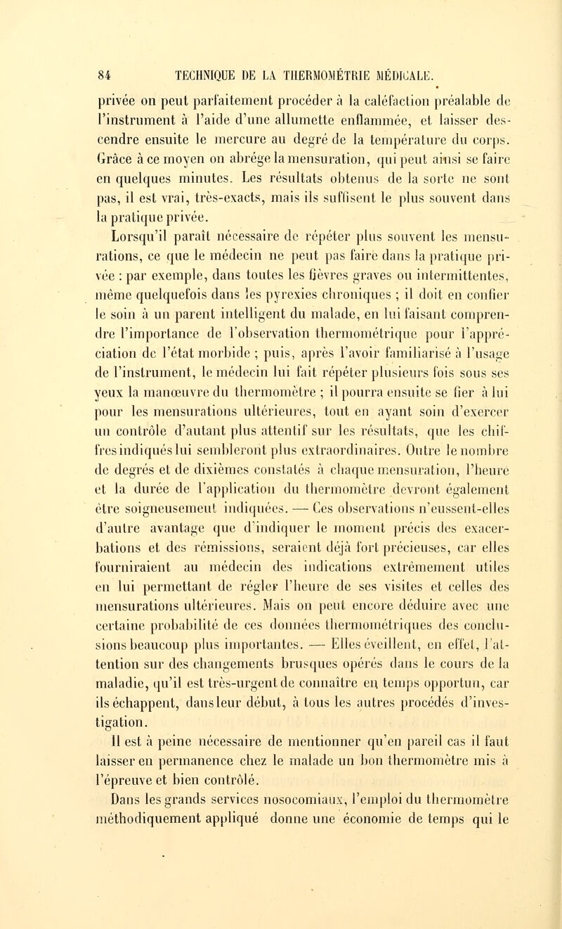 privée on peut parfaitement procéder à la caléfaction préalable de l'instrument à l'aide d'une allumette enflammée, et laisser des- cendre ensuite le mercure au degré de la température du corps. Grâce à ce moyen on abrège la mensuration, qui peut ainsi se faire en quelques minutes. Les résultats obtenus de la sorte ne sont pas, il est vrai, très-exacts, mais ils suffisent le plus souvent dans la pratique privée. Lorsqu'il paraît nécessaire de répéter plus souvent les mensu- rations, ce que le médecin ne peut pas faire clans la pratique pri- vée : par exemple, dans toutes les fièvres graves ou intermittentes, même quelquefois dans les pyrexies cbroniques ; il doit en confier le soin à un parent intelligent du malade, en lui faisant compren- dre l'importance de l'observation thermométrique pour l'appré- ciation de l'état morbide ; puis, après l'avoir familiarisé à l'usage de l'instrument, le médecin lui fait répéter plusieurs fois sous ses yeux la manœuvre du thermomètre ; il pourra ensuite se fier à lui pour les mensurations ultérieures, tout en ayant soin d'exercer un contrôle d'autant plus attentif sur les résultats, que les chif- fres indiqués lui sembleront plus extraordinaires. Outre le nombre de degrés et de dixièmes constatés à chaque mensuration, l'heure et la durée de l'application du thermomètre devront également être soigneusement indiquées. — Ces observations n'eussent-elles d'autre avantage que d'indiquer le moment précis des exacer- bations et des rémissions, seraient déjà fort précieuses, car elles fourniraient au médecin des indications extrêmement utiles en lui permettant de régler l'heure de ses visites et celles des mensurations ultérieures. Mais on peut encore déduire avec une certaine probabilité de ces données thermométriques des conclu- sions beaucoup plus importantes. — Elles éveillent, en effet, l'at- tention sur des changements brusques opérés dans le cours de la maladie, qu'il est très-urgent de connaître en temps opportun, car ils échappent, dansleur début, à tous les autres procédés d'inves- tigation. 11 est à peine nécessaire de mentionner qu'en pareil cas il faut laisser en permanence chez le malade un bon thermomètre mis à l'épreuve et bien contrôlé. Dans les grands services nosocomiaux, l'emploi du thermomètre méthodiquement appliqué donne une économie de temps qui le