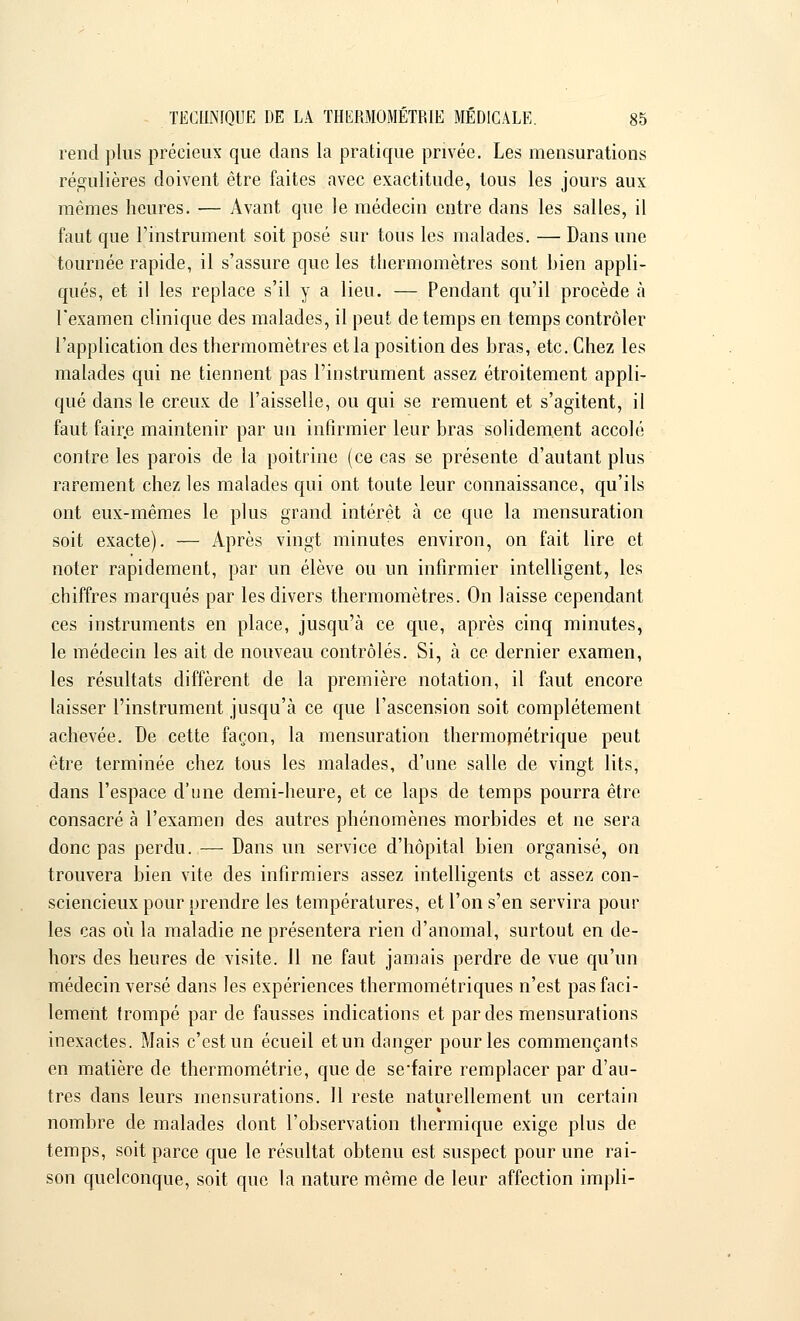 rend plus précieux que dans la pratique privée. Les mensurations régulières doivent être faites avec exactitude, tous les jours aux mêmes heures. — Avant que le médecin entre dans les salles, il faut que l'instrument soit posé sur tous les malades. — Dans une tournée rapide, il s'assure que les thermomètres sont bien appli- qués, et il les replace s'il y a lieu. — Pendant qu'il procède à l'examen clinique des malades, il peut de temps en temps contrôler l'application des thermomètres et la position des bras, etc. Chez les malades qui ne tiennent pas l'instrument assez étroitement appli- qué dans le creux de l'aisselle, ou qui se remuent et s'agitent, il faut faire maintenir par un infirmier leur bras solidement accolé contre les parois de la poitrine (ce cas se présente d'autant plus rarement chez les malades qui ont toute leur connaissance, qu'ils ont eux-mêmes le plus grand intérêt à ce que la mensuration soit exacte). — Après vingt minutes environ, on fait lire et noter rapidement, par un élève ou un infirmier intelligent, les chiffres marqués par les divers thermomètres. On laisse cependant ces instruments en place, jusqu'à ce que, après cinq minutes, le médecin les ait de nouveau contrôlés. Si, à ce dernier examen, les résultats diffèrent de la première notation, il faut encore laisser l'instrument jusqu'à ce que l'ascension soit complètement achevée. De cette façon, la mensuration thermométrique peut être terminée chez tous les malades, d'une salle de vingt lits, dans l'espace d'une demi-heure, et ce laps de temps pourra être consacré à l'examen des autres phénomènes morbides et ne sera donc pas perdu. — Dans un service d'hôpital bien organisé, on trouvera bien vite des infirmiers assez intelligents et assez con- sciencieux pour prendre les températures, et l'on s'en servira pour les cas où la maladie ne présentera rien d'anomal, surtout en de- hors des heures de visite. 11 ne faut jamais perdre de vue qu'un médecin versé dans les expériences thermométriques n'est pas faci- lement trompé par de fausses indications et par des mensurations inexactes. Mais c'est un écueil et un danger pour les commençants en matière de thermométrie, que de se'faire remplacer par d'au- tres dans leurs mensurations. Il reste naturellement un certain nombre de malades dont l'observation thermique exige plus de temps, soit parce que le résultat obtenu est suspect pour une rai- son quelconque, soit que la nature même de leur affection impli-