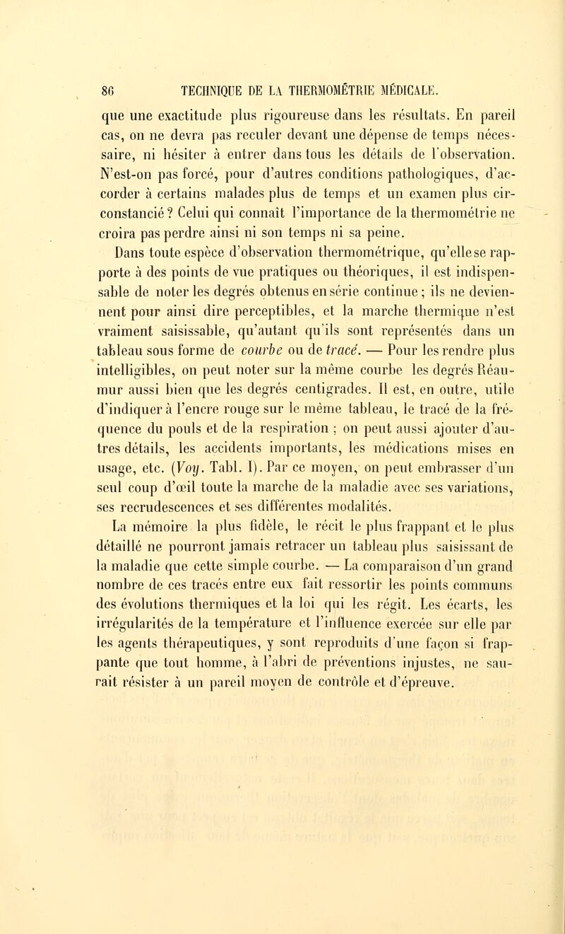 que une exactitude plus rigoureuse dans les résultats. En pareil cas, on ne devra pas reculer devant une dépense de temps néces- saire, ni hésiter à entrer dans tous les détails de l'observation. N'est-on pas forcé, pour d'autres conditions pathologiques, d'ac- corder à certains malades plus de temps et un examen plus cir- constancié ? Celui qui connaît l'importance de la thermométrie ne croira pas perdre ainsi ni son temps ni sa peine. Dans toute espèce d'observation thermométrique, qu'elle se rap- porte à des points de vue pratiques ou théoriques, il est indispen- sable de noter les degrés obtenus en série continue ; ils ne devien- nent pour ainsi dire perceptibles, et la marche thermique n'est vraiment saisissable, qu'autant qu'ils sont représentés dans un tableau sous forme de courbe ou de tracé. — Pour les rendre plus intelligibles, on peut noter sur la même courbe les degrés Réau- mur aussi bien que les degrés centigrades. Il est, en outre, utile d'indiquer à l'encre rouge sur le même tableau, le tracé de la fré- quence du pouls et de la respiration ; on peut aussi ajouter d'au- tres détails, les accidents importants, les médications mises en usage, etc. (Voy. Tabl. I). Par ce moyen, on peut embrasser d'un seul coup d'œil toute la marche de la maladie avec ses variations, ses recrudescences et ses différentes modalités. La mémoire la plus fidèle, le récit le plus frappant et le plus détaillé ne pourront jamais retracer un tableau plus saisissant de la maladie que cette simple courbe. — La comparaison d'un grand nombre de ces tracés entre eux fait ressortir les points communs des évolutions thermiques et la loi qui les régit. Les écarts, les irrégularités de la température et l'influence exercée sur elle par les agents thérapeutiques, y sont reproduits d'une façon si frap- pante que tout homme, à l'abri de préventions injustes, ne sau- rait résister à un pareil moyen de contrôle et d'épreuve.