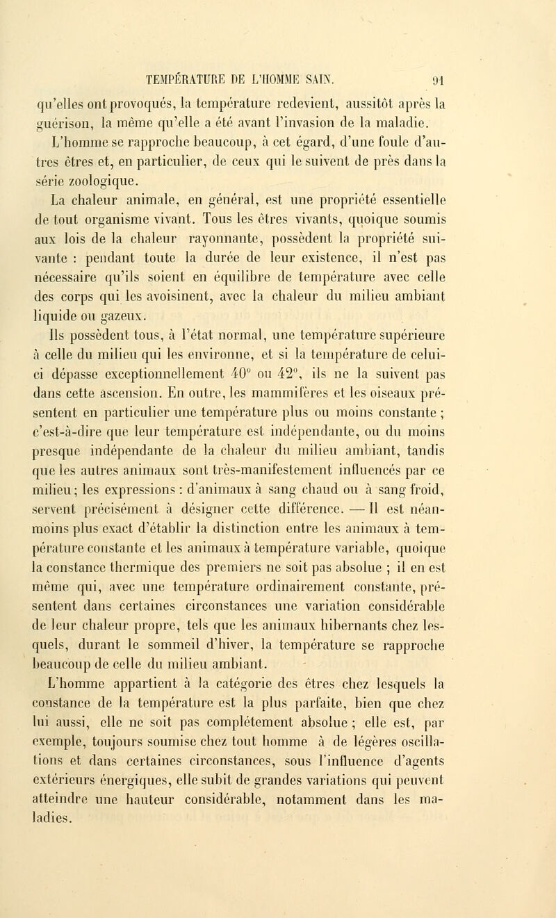qu'elles ont provoqués, la température redevient, aussitôt après la guérison, la même qu'elle a été avant l'invasion de la maladie. L'homme se rapproche beaucoup, à cet égard, d'une foule d'au- tres êtres et, en particulier, de ceux qui le suivent de près dans la série zoologique. La chaleur animale, en général, est une propriété essentielle de tout organisme vivant. Tous les êtres vivants, quoique soumis aux lois de la chaleur rayonnante, possèdent la propriété sui- vante : pendant toute la durée de leur existence, il n'est pas nécessaire qu'ils soient en équilibre de température avec celle des corps qui les avoisinent, avec la chaleur du milieu ambiant liquide ou gazeux. Ils possèdent tous, à l'état normal, une température supérieure à celle du milieu qui les environne, et si la température de celui- ci dépasse exceptionnellement 40° ou 42°, ils ne la suivent pas dans cette ascension. En outre, les mammifères et les oiseaux pré- sentent en particulier une température plus ou moins constante ; c'est-à-dire que leur température est indépendante, ou du moins presque indépendante de la chaleur du milieu ambiant, tandis que les autres animaux sont très-manifestement influencés par ce milieu; les expressions : d'animaux à sang chaud ou à sang froid, servent précisément à désigner cette différence.—Il est néan- moins plus exact d'établir la distinction entre les animaux à tem- pérature constante et les animaux à température variable, quoique la constance thermique des premiers ne soit pas absolue ; il en est même qui, avec une température ordinairement constante, pré- sentent dans certaines circonstances une variation considérable de leur chaleur propre, tels que les animaux hibernants chez les- quels, durant le sommeil d'hiver, la température se rapproche beaucoup de celle du milieu ambiant. L'homme appartient à la catégorie des êtres chez lesquels la constance de la température est la plus parfaite, bien que chez lui aussi, elle ne soit pas complètement absolue ; elle est, par exemple, toujours soumise chez tout homme à de légères oscilla- tions et dans certaines circonstances, sous l'influence d'agents extérieurs énergiques, elle subit de grandes variations qui peuvent atteindre une hauteur considérable, notamment dans les ma- ladies.