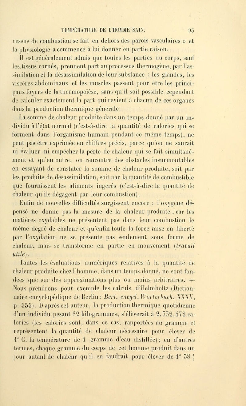 cessus de combustion se fait en dehors des parois vasculahes » et la physiologie a commencé à lui donner en partie raison. Il est généralement admis que toutes les parties du corps, sauf les.tissus cornés, prennent part au processus thermogène, par l'as- similation et la désassimilation de leur substance : les glandes, les viscères abdominaux et les muscles passent pour être les princi- paux foyers de la thermopoïèse, sans qu'il soit possible cependant de calculer exactement la part qui revient à chacun de ces organes dans la production thermique générale. La somme de'chaleur produite dans un temps donné par un in- dividu à l'état normal (c'est-à-dire la quantité de calories qui se forment dans l'organisme humain pendant ce même temps), ne peut pas être exprimée en chiffres précis, parce qu'on ne saurait ni évaluer ni empêcher la perte de chaleur qui se fait simultané- ment et qu'en outre, on rencontre des obstacles insurmontables en essayant de constater la somme de chaleur produite, soit par les produits de désassimilation, soit par la quantité de combustible que fournissent les aliments ingérés (c'est-à-dire la quantité de chaleur qu'ils dégagent par leur combustion). Enfin de nouvelles difficultés surgissent encore : l'oxygène dé- pensé ne donne pas la mesure de la chaleur produite ; car les matières oxydables ne présentent pas dans leur combustion le même degré de chaleur et qu'enfin toute la force mise en liberté par l'oxydation ne se présente pas seulement sous forme de chaleur, mais se transforme en partie en mouvement (travail utile). Toutes les évaluations numériques relatives à la quantité de chaleur produite chez l'homme, dans un temps donné, ne sont fon- dées que sur des approximations plus ou moins arbitraires. — Nous prendrons pour exemple les calculs d'Helmhoitz (Diction- naire encyclopédique de Berlin : Berl. encycl. Wôrterbuch, XXXV, p. 555). D'après cet auteur, la production thermique quotidienne d'un individu pesant 82 kilogrammes, s'élèverait à 2,752,472 ca- lories (les calories sont, dans ce cas, rapportées au gramme et représentent la quantité de chaleur nécessaire pour élever de 1° C. la température de 1 gramme d'eau distillée); en d'autres termes, chaque gramme du corps de cet homme produit dans un jour autant de chaleur qu'il en faudrait pour élever de 1° 58 :*