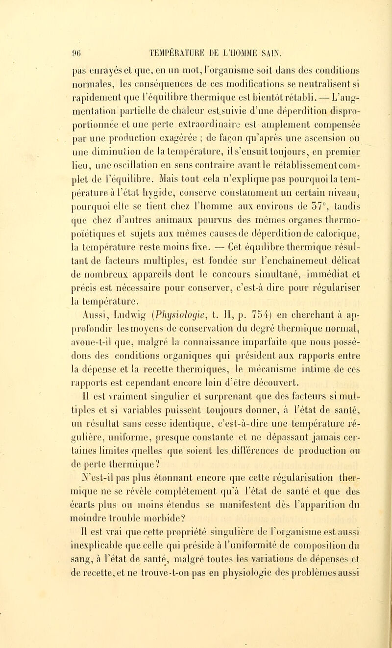 pas enrayés et que, en un mot, l'organisme soit dans des conditions normales, les conséquences de ces modifications se neutralisent si rapidement que l'équilibre thermique est bientôt rétabli. — L'aug- mentation partielle de chaleur est.suivie d'une déperdition dispro- portionnée et une perle extraordinaire est amplement compensée par une production exagérée ; de façon qu'après une ascension ou une diminution de la température, il s'ensuit toujours, en premier lieu, une oscillation eu sens contraire avant le rétablissement com- plet de l'équilibre. Mais tout cela n'explique pas pourquoi la tem- pérature à l'état hygide, conserve constamment un certain niveau, pourquoi elle se tient chez l'homme aux environs de 57°, tandis que chez d'autres animaux pourvus des mêmes organes thermo- poïétiques et sujets aux mêmes causes de déperdition de calorique, la température reste moins fixe. — Cet équdibre thermique résul- tant de facteurs multiples, est fondée sur r'enchaînemeut délicat de nombreux appareils dont le concours simultané, immédiat et précis est nécessaire pour conserver, c'est-à dire pour régulariser la température. Aussi, Ludwig (Physiologie, t. 11, p. 754) en cherchant à ap- profondir les moyens de conservation du degré thermique normal, avoue-t-il que, malgré la connaissance imparfaite que nous possé- dons des conditions organiques qui président aux rapports entre la dépense et la recette thermiques, le mécanisme intime de ces rapports est cependant encore loin d'être découvert. Il est vraiment singulier et surprenant que des facteurs si mul- tiples et si variables puissent toujours donner, à l'état de santé, un résultat sans cesse identique, c'est-à-dire une température ré- gulière, uniforme, presque constante et ne dépassant jamais cer- taines limites quelles que soient les différences de production ou de perte thermique? N'est-il pas plus étonnant encore que cette régularisation ther- mique ne se révèle complètement qu'à l'état de santé et que des écarts plus ou moins étendus se manifestent dès l'apparition du moindre trouble morbide? Il est vrai que cette propriété singulière de l'organisme est aussi inexplicable que celle qui préside à l'uniformité de composition du sang, à l'état de santé, malgré toutes les variations de dépenses et de recette, et ne trouve-t-on pas en physiologie des problèmes aussi