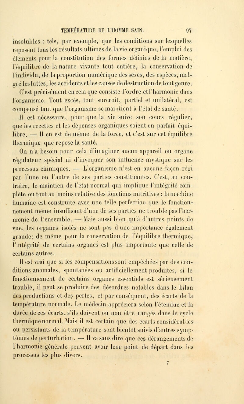 insolubles : tels, par exemple, que les conditions sur lesquelles reposent tous les résultats ultimes de la vie organique, l'emploi des éléments pour la constitution des formes définies de la matière, l'équilibre de la nature vivante tout entière, la conservation de l'individu, de la proportion numérique des sexes, des espèces, mal- gré les luttes, les accidents et les causes de destruction de tout genre. C'est précisément en cela que consiste l'ordre etl'harmonie dans l'organisme. Tout excès, tout surcroît, partiel et unilatéral, est compensé tant que l'organisme se maintient à l'étal de santé. Il est nécessaire, pour que la vie suive son cours régulier, que les recettes et les dépenses organiques soient en parfait équi- libre. — 11 en est de même de la force, et c'est sur cet équilibre thermique que repose la santé. On n'a besoin pour cela d'imaginer aucun appareil ou organe régulateur spécial ni d'invoquer son influence mystique sur les processus chimiques. — L'organisme n'est en aucune façon régi par l'une ou l'autre de ses parties constituantes. C'est, au con- traire, le maintien de l'état normal qui implique l'intégrité com- plète ou tout au moins relative des fonctions nutritives ; la machine humaine est construite avec une telle perfection que le fonction- nement même insuffisant d'une de ses parties ne trouble pas l'har- monie de l'ensemble. — Mais aussi bien qu'à d'autres points de vue, les organes isolés ne sont pas d'une importance également grande; de même pour la conservation de l'équilibre thermique, l'intégrité de certains organes est plus importante que celle de certains autres. Il est vrai que si les compensations sont empêchées par des con- ditions anomales, spontanées ou artificiellement produites, si le fonctionnement de certains organes essentiels est sérieusement troublé, il peut se produire des désordres notables dans le bilan des productions et des pertes, et par conséquent, des écarts de la température normale. Le médecin appréciera selon l'étendue et la durée de ces écarts, s'ils doivent ou non être rangés dans le cycle thermique normal. Mais il est certain que des écarts considérables ou persistants de la température sont bientôt suivis d'autres symp- tômes de perturbation. — Il va sans dire que ces dérangements de l'harmonie générale peuvent avoir leur point de départ dans les processus les plus divers. 7