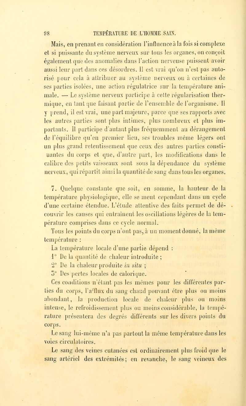 Mais, en prenant en considération l'influence à la fois si complexe et si puissante du système nerveux sur tous les organes, on conçoit également que des anomalies clans l'action nerveuse puissent avoir aussi leur part dans ces désordres. Il est vrai qu'on n'est pas auto- risé pour cela à attribuer au système nerveux ou à certaines de ses parties isolées, une action régulatrice sur la température ani- male. — Le système nerveux participe à cette régularisation ther- mique, en tant que faisant partie de l'ensemble de l'organisme. Il y prend, il est vrai, une part majeure, parce que ses rapports avec les autres parties sont plus intimes, plus nombreux et plus im- portants. Il participe d'autant plus fréquemment au dérangement de l'équilibre qu'en premier lieu, ses troubles même légers ont un plus grand retentissement que ceux des autres parties consti- uantes du corps et que, d'autre part, les modifications dans le calibre des petits vaisseaux sont sous la dépendance du système nerveux, qui répartit ainsi la quantité de sang dans tous les organes. 7. Quelque constante que soit, en somme, la hauteur de la température physiologique, elle se meut cependant dans un cycle d'une certaine étendue. L'étude attentive des faits permet de dé- couvrir les causes qui entraînent les oscillations légères de la tem- pérature comprises dans ce cycle normal. Tous les points du corps n'ont pas,.à un moment donné, la même température : La température locale d'une partie dépend : 1° De la quantité de chaleur introduite ; 2° De la chaleur produite in situ ; 5° Des pertes locales de calorique. Ces conditions n'étant pas les mêmes pour les différentes par- ties du corps, lVflux du sang chaud pouvant être plus ou moins abondant, la production locale de chaleur plus ou moins intense, le refroidissement plus ou moins considérable, la tempé- rature présentera des degrés différents sur les divers points du corps. Le sang lui-même n'a pas partout la même température dans les voies circulatoires. Le sang des veines cutanées est ordinairement plus froid que le sang artériel des extrémités; en revanche, le sang veineux des