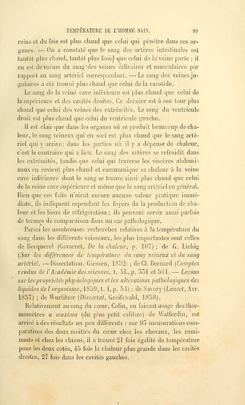 reins et du foie est plus chaud que celui qui pénètre dans ces or- ganes. — On a constaté que le sang des artères intestinales est tantôt plus chaud, tantôt plus froid que celui de la veine porte ; il en est de même du sang'des veines s'alivaires et. musculaires par rapport au sang artériel correspondant. — Le sang des veines ju- gulaires a été trouvé plus chaud que celui de la carotide. Le sang de la veine cave inférieure est plus chaud que celui de la supérieure et des cavités droites. Ce dernier est à son tour plus chaud que celui des veines des extrémités. Le sang du ventricule droit est plus chaud que celui du ventricule gauche. , Il est clair que dans les organes où se produit beaucoup de cha- leur, !e sang veineux qui en sort est plus chaud que le sang arté- riel qui y arrive ; dans les parties où il y a dépense de chaleur, c'est le contraire qui a lieu. Le sang des artères se refroidit dans les extrémités, tandis que celui qui traverse les viscères abdomi- naux en revient plus chaud et communique sa chaleur à la veine cave inférieure dont le sang se trouve ainsi plus chaud que celui de la veine cave,supérieure et même que le sang artériel en général. Bien que ces f.iits n'aient encore aucune valeur pratique immé- diate, ils indiquent cependant les foyers de la production de cha- leur et les lieux de réfrigération ; ils peuvent servir aussi parfois de termes de comparaison dans un cas pathologique. Parmi les nombreuses recherches relatives à la température du sang dans les différents vaisseaux, les plus importantes sont celles de Becquerel (Gavarret, De la chaleur, p. 107) ; de G. Liebig (Sur les différences de température du sang veineux et du sang artériel. —Dissertation. Giessen, 1852) ; de Cl. Bernard (Comptes rendus de l'Académie des sciences, t. XL, p. 551 et 56 î.— Leçons sur les propriétés physiologiques et les altérations pathologiques des liquides de l'organisme, 1859, t. I, p. 54) ; de Savory (Lancel, Avr. 1857) ; de Wurlitzer (Dissertât. Greifswald, 1858). Relativement au sang du cœur, Colin, en faisant usage des ther- momètres a maxima (du plus petit calibre) de Walferdin, est arrivé à des résultats un peu différents : sur 95 mensurations com- paratives des deux moitiés du cœur chez les chevaux, les rumi- nants et chez les chiens, il a trouvé 21 fois égalité de température pour les deux côtés, 45 fois la chaleur plus grande dans les cavités droites^ 27 fois dans les cavités gauches.