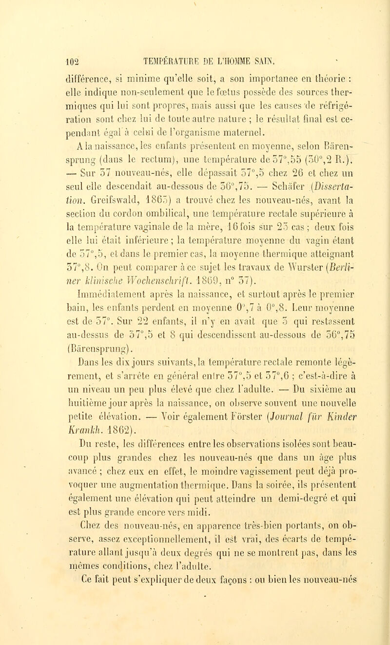 différence, si minime qu'elle soit, a son importance en théorie : elle indique non-seulement que le fœtus possède des sources ther- miques qui lui sont propres, mais aussi que les causes de réfrigé- ration sont chez lui de toute autre nature ; le résultat final est ce- pendant égal à celui de l'organisme maternel. Ala naissance, les enfants présentent en moyenne, selon Bâren- sprung (dans le rectum), une température de 57°,55 (50°,2 R.). — Sur 57 nouveau-nés, elle dépassait 57°,5 chez 26 et chez un seul elle descendait au-dessous de 56°,75. — Schàfer {Disserta- tion. Greifswald, 1865) a trouvé chez les nouveau-nés, avant la section du cordon ombilical, une température rectale supérieure à la température vaginale de la mère, 16 fois sur 23 cas ; deux fois elle lui était inférieure ; la température moyenne du vagin étant de 57°,5, et dans le premier cas, la moyenne thermique atteignant 57°,8. On peut comparer à ce sujet les travaux de Wurster (Berli- ner klinische Wochenschrift. 1869, n° 57). Immédiatement après la naissance, et surtout après le premier bain, les enfants perdent en moyenne 0°,7 à 0°,8. Leur moyenne est de 57°. Sur 22 enfants, il n'y en avait que 5 qui restassent au-dessus de 57°,5 et 8 qui descendissent au-dessous de 56°,75 (Bàrcnsprung). Dans les dix jours suivants, la température rectale remonte légè- rement, et s'arrête en général enlre 57°,5 et 57°,6 ; c'est-à-dire à un niveau un peu plus élevé que chez l'adulte. — Du sixième au huitième jour après la naissance, on observe souvent une nouvelle petite élévation. — Voir également Fôrster (Journal fur Kinder Kranhh. 1862). Du reste, les différences entre les observations isolées sont beau- coup plus grandes chez les nouveau-nés que dans un âge plus avancé ; chez eux en effet, le moindre vagissement peut déjà pro- voquer une augmentation thermique. Dans la soirée, ils présentent également une élévation qui peut atteindre un demi-degré et qui est plus grande encore vers midi. Chez des nouveau-nés, en apparence très-bien portants, on ob- serve, assez exceptionnellement, il est vrai, des écarts de tempé- rature allant jusqu'à deux degrés qui ne se montrent pas, dans les mêmes conditions, chez l'adulte. Ce fait peut s'expliquer de deux façons : ou bien les nouveau-nés