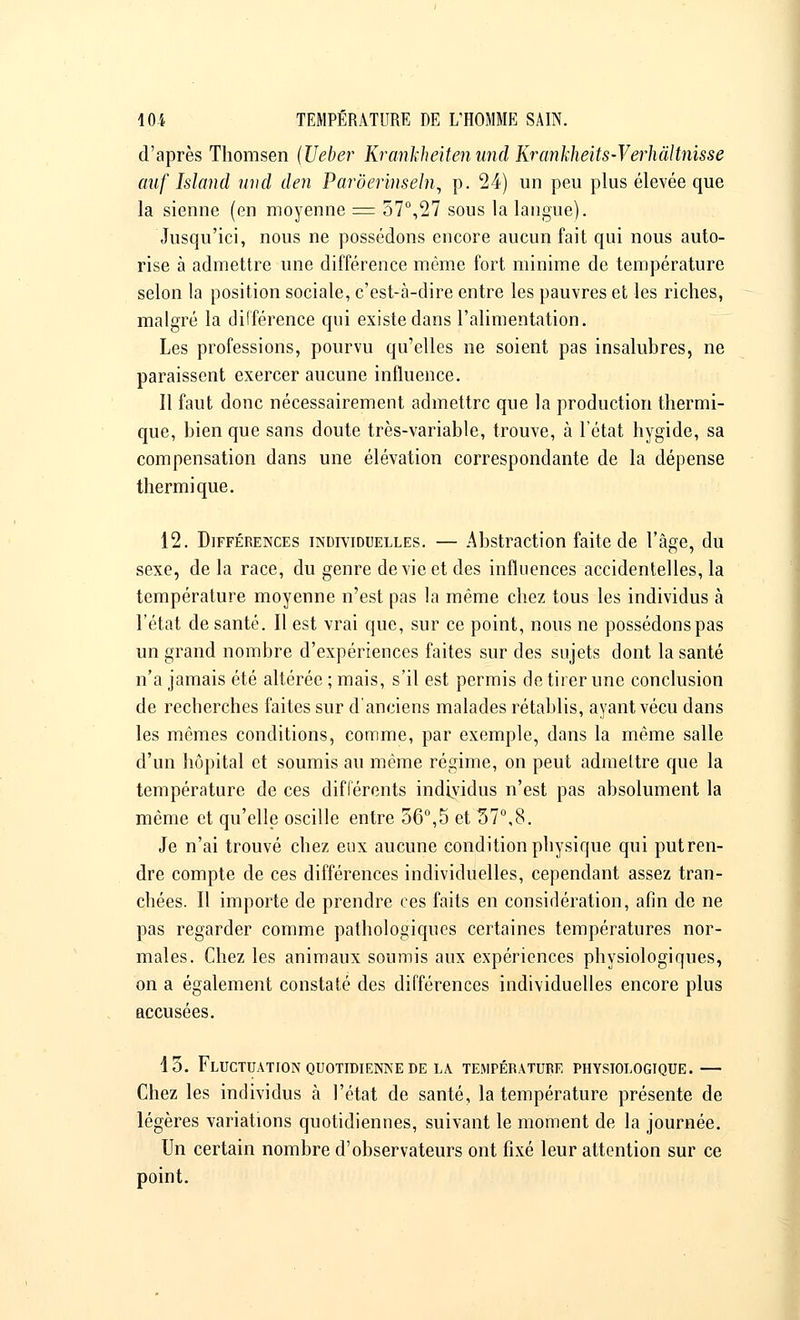 d'après Thomsen (Ueber Krankheiten und Krânkheits-Verhàltnisse auf Island und den Parôerinseln, p. 24) un peu plus élevée que la sienne (en moyenne = 57°,27 sous la langue). Jusqu'ici, nous ne possédons encore aucun fait qui nous auto- rise à admettre une différence même fort minime de température selon la position sociale, c'est-à-dire entre les pauvres et les riches, malgré la différence qui existe dans l'alimentation. Les professions, pourvu qu'elles ne soient pas insalubres, ne paraissent exercer aucune influence. Il faut donc nécessairement admettre que la production thermi- que, bien que sans doute très-variable, trouve, à l'état hygide, sa compensation dans une élévation correspondante de la dépense thermique. 12. Différences individuelles. — Abstraction faite de l'âge, du sexe, de la race, du genre de vie et des influences accidentelles, la température moyenne n'est pas la même chez tous les individus à l'état de santé. Il est vrai que, sur ce point, nous ne possédons pas un grand nombre d'expériences faites sur des sujets dont la santé n'a jamais été altérée ; mais, s'il est permis de tirer une conclusion de recherches faites sur d'anciens malades rétablis, ayant vécu dans les mêmes conditions, comme, par exemple, dans la même salle d'un hôpital et soumis au même régime, on peut admettre que la température de ces différents individus n'est pas absolument la même et qu'elle oscille entre 56°,5 et 37°,8. Je n'ai trouvé chez eux aucune condition physique qui put ren- dre compte de ces différences individuelles, cependant assez tran- chées. Il importe de prendre ces faits en considération, afin de ne pas regarder comme pathologiques certaines températures nor- males. Chez les animaux soumis aux expériences physiologiques, on a également constaté des différences individuelles encore plus accusées. 13. Fluctuation quotidienne de la température physiologique.— Chez les individus à l'état de santé, la température présente de légères variations quotidiennes, suivant le moment de la journée. Un certain nombre d'observateurs ont fixé leur attention sur ce point.