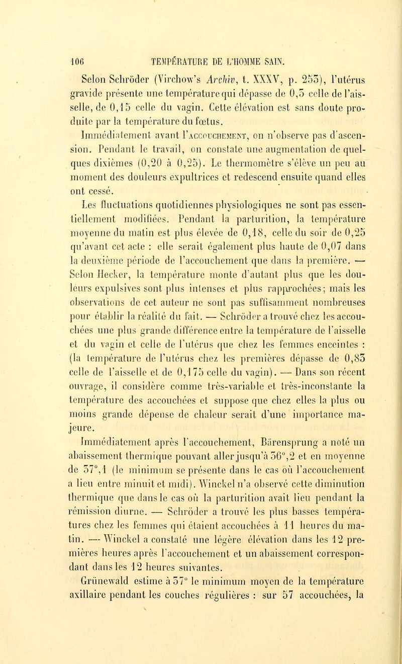 Selon Schroder (Virchow's Archiv, t. XXXV, p. 255), l'utérus gravide présente une température qui dépasse de 0,5 celle de l'ais- selle, de 0,15 celle du vagin. Cette élévation est sans doute pro- duite par la température du fœtus. Immédiatement avant Faccouchemeint, on n'observe pas d'ascen- sion. Pendant le travail, on constate une augmentation de quel- ques dixièmes (0,20 à 0,25). Le thermomètre s'élève un peu au moment des douleurs expultrices et redescend ensuite quand elles ont cessé. Les fluctuations quotidiennes physiologiques ne sont pas essen- tiellement modifiées. Pendant la parturition, la température moyenne du matin est plus élevée de 0,18, celle du soir de 0,25 qu'avant cet acte : elle serait également plus haute de 0,07 dans la deuxième période de l'accouchement que dans la première. — Selon Hecker, la température monte d'autant plus que les dou- leurs expulsives sont plus intenses et plus rapprochées ; mais les observations de cet auteur ne sont pas suffisamment nombreuses pour établir la réalité du fait. — Schroder a trouvé chez les accou- chées une plus grande différence entre la température de l'aisselle et du vagin et celle de l'utérus que chez les femmes enceintes : (la température de l'utérus chez les premières dépasse de 0,85 celle de l'aisselle et de 0,175 celle du vagin). — Dans son récent ouvrage, il considère comme très-variable et très-inconstante la température des accouchées et suppose que chez elles la plus ou moins grande dépense de chaleur serait d'une importance ma- jeure. Immédiatement après l'accouchement, Bàrensprung a noté un abaissement thermique pouvant aller jusqu'à 56°,2 et en moyenne de 57°,1 (le minimum se présente dans le cas où l'accouchement a lieu entre minuit et midi). Winckel n'a observé cette diminution thermique que dans le cas où la parturition avait lieu pendant la rémission diurne. — Schroder a trouvé les plus basses tempéra- tures chez les femmes qui étaient accouchées à 11 heures du ma- tin. — Winckel a constaté une légère élévation dans les 12 pre- mières heures après l'accouchement et un abaissement correspon- dant dans les 12 heures suivantes. Grùnewald estime à 57° le minimum moyen de la température axillaire pendant les couches régulières : sur 57 accouchées, la