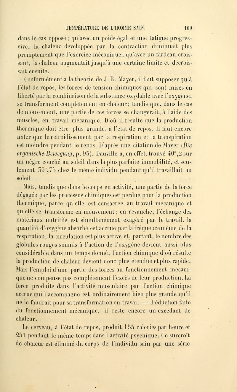 dans le cas opposé ; qu'avec un poids égal et une fatigue progres- sive, la chaleur développée par la contraction diminuait plus promptement que l'exercice mécanique; qu'avec un fardeau crois- sant, la chaleur augmentait jusqu'à une certaine limite et décrois- sait ensuite. • Conformément à la théorie de J. R. Mayer, il faut supposer qu'à l'étal de repos, les forces de tension chimiques qui sont mises en liberté par la combinaison de la substance oxydable avec l'oxygène, se transforment complètement en chaleur; tandis que, dans le cas de mouvement, une partie de ces forces se changerait, à l'aide des muscles, en travail mécanique. D'où il résulte que la production thermique doit être plus grande, à l'état de repos. Il faut encore noter que le refroidissement par la respiration et la transpiration est moindre pendant le repos. D'après une citation de Mayer (Die oj^ganische Beivegung, p. 95), Dauville a, en effet, trouvé 40°,2 sur un nègre couché au soleil dans la plus parfaite immobilité, et seu- lement 59,75 chez le même individu pendant qu'il travaillait au soleil. Mais, tandis que dans le corps en activité, une partie de la force dégagée par les processus chimiques est perdue pour la production thermique, parce qu'elle est consacrée au travail mécanique et qu'elle se transforme en mouvement; en revanche, l'échange des matériaux nutritifs est simultanément exagéré par le travail, la quantité d'oxygène absorbé est accrue par la fréquence même de la respiration, la circulation est plus active et, partant, le nombre des globules rouges soumis à l'action de l'oxygène devient aussi plus considérable dans un temps donné, l'action chimique d'où résulte la production de chaleur devient donc plus étendue et plus rapide. Mais l'emploi d'une partie des forces au fonctionnement mécani- que ne compense pas complètement l'excès de leur production. La force produite dans l'activité musculaire par l'action chimique accrue qui l'accompagne est ordinairement bien plus grande qu'il ne le faudrait pour sa transformation en travail. — Déduction faite du fonctionnement mécanique, il reste encore un excédant de chaleur. Le cerveau, à l'état de repos, produit 1 55 calories par heure et 251 pendant le même temps dans l'activité psychique. Ce surcroît de chaleur est éliminé du corps de l'individu sain par une série