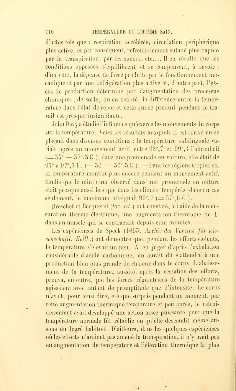 d'actes tels que : respiration accélérée, circulation périphérique plus active, et par conséquent, refroidissement cutané plus rapide par la transpiration, par les sueurs, etc Il en résulte q*ue les conditions opposées s'équilibrent et se compensent, à savoir : d'un côté, la dépense de force produite par le fonctionnement mé- canique et par une réfrigération plus active et, d'autre part, l'ex- cès de production déterminé par l'augmentation des processus chimiques ; de sorte, qu'en réalité, la différence entre la tempé- rature dans l'état de repos et celle qui se produit pendant le tra- vail est presque insignifiante. John Davy a étudié l'influence qu'exerce les mouvements du corps sur la température. Voici les résultats auxquels il est arrivé en se plaçant dans diverses conditions : la température sublinguale va- riait après un mouvement actif entre 98°,7 et 99°,4 Fahrenheit (=57° — 57°,5 C), dans une promenade en voiture, elle était de 97° à 97°,7 F. (=56° — 56°,5 C). —Dans les régions tropicales, la température montait plus encore pendant un mouvement actif, tandis que le minimum observé dans une promenade en voiture était presque aussi bas que dans les climats tempérés (dans un cas seulement, le maximum atteignait 99°,7 (=57°,6 C). Breschet et Becquerel (loc. cit.) ont constaté, à l'aide de la men- suration thermo-électrique, une augmentation thermique de 1° dans un muscle qui se contractait depuis cinq minutes. Les expériences de Speck (1865. Archiv der Vereins fur wis- senschaftl. Heilk.) ont démontré que, pendant les efforts violents, la température s'élevait un peu. A en juger d'après l'exhalation considérable d'acide carbonique, on aurait dû s'attendre à une production bien plus grande de chaleur dans le corps. L'abaisse- ment de la température, aussitôt après la cessation des efforts, prouva, en outre, que les forces régulatrices de la température agissaient avec autant de promptitude que d'intensité. Le corps n'avait, pour ainsi dire, été que surpris pendant un moment, par cette augmentation thermique temporaire et peu après, le refroi- dissement avait développé une action assez puissante pour que la température normale fût rétablie ou qu'elle descendît même au- sous du degré habituel. D'ailleurs, dans les quelques expériences où les efforts n'avaient pas amené la transpiration, il n'y avait pas eu augmentation de température et l'élévation thermique la plus