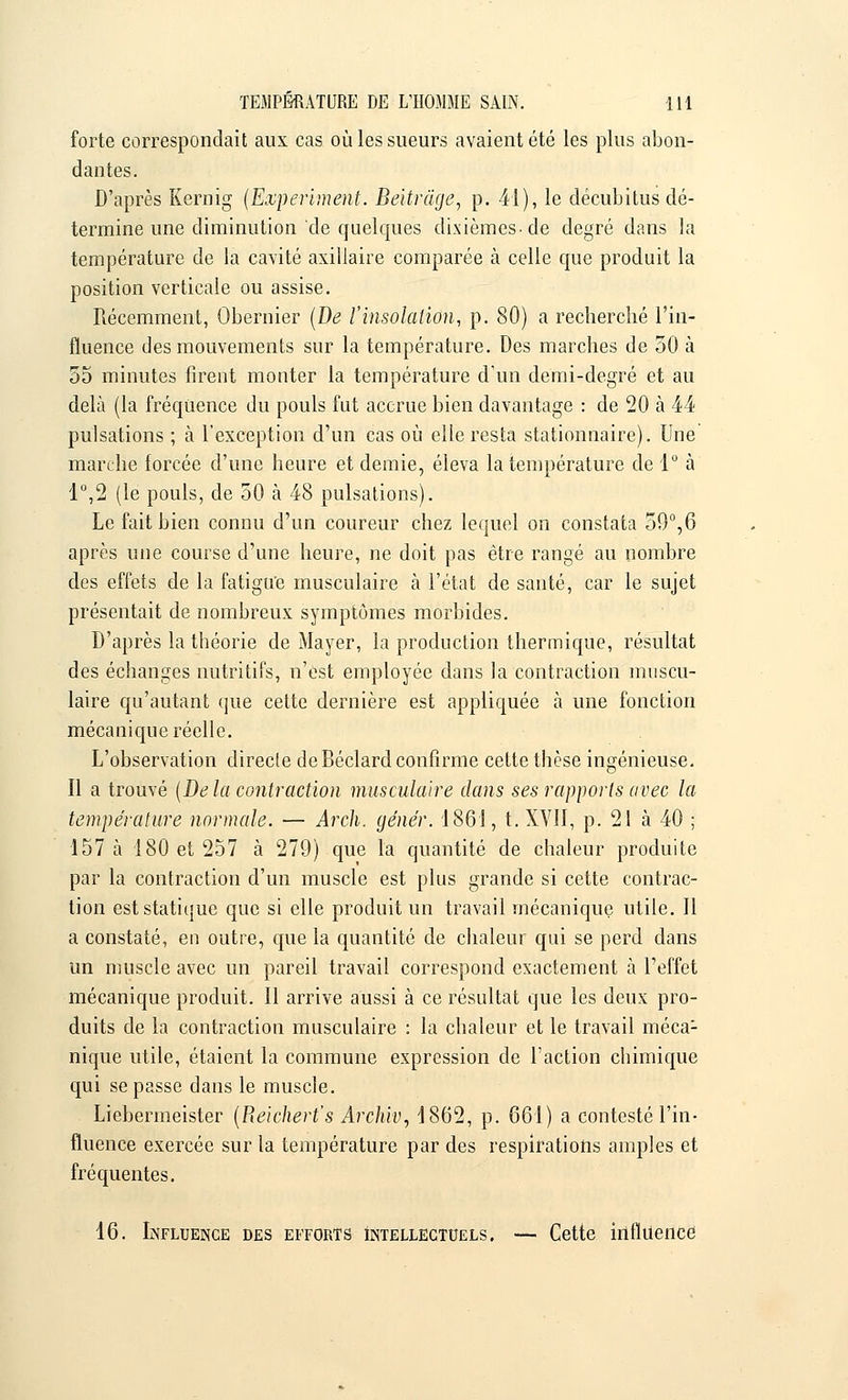 forte correspondait aux cas où les sueurs avaient été les plus abon- dantes. D'après Kernig (Experiment. Beitràge, p. 41), le décubitus dé- termine une diminution de quelques dixièmes-de degré dans la température de la cavité axillaire comparée à celle que produit la position verticale ou assise. Récemment, Obernier (De l'insolation, p. 80) a recherché l'in- fluence des mouvements sur la température. Des marches de 50 à 55 minutes firent monter la température d'un demi-degré et au delà (la fréquence du pouls fut accrue bien davantage : de 20 à 44 pulsations ; à l'exception d'un cas où elle resta stationnaire). Une marche forcée d'une heure et demie, éleva la température de 1° à 1°,2 (le pouls, de 50 cà 48 pulsations). Le fait bien connu d'un coureur chez lequel on constata 59°,6 après une course d'une heure, ne doit pas être rangé au nombre des effets de la fatigue musculaire à l'état de santé, car le sujet présentait de nombreux symptômes morbides. D'après la théorie de Mayer, la production thermique, résultat des échanges nutritifs, n'est employée dans la contraction muscu- laire qu'autant que cette dernière est appliquée à une fonction mécanique réelle. L'observation directe de Béclard confirme cette thèse ingénieuse. Il a trouvé (De la contraction musculaire clans ses rapports avec la température normale. — Arch. génér. '1861, t. XVII, p. 21 à 40 ; 157 à 180 et 257 à 279) que la quantité de chaleur produite par la contraction d'un muscle est plus grande si cette contrac- tion est statique que si elle produit un travail mécanique utile. Il a constaté, en outre, que la quantité de chaleur qui se perd dans un muscle avec un pareil travail correspond exactement à l'effet mécanique produit. Il arrive aussi à ce résultat que les deux pro- duits de la contraction musculaire : la chaleur et le travail méca1 nique utile, étaient la commune expression de l'action chimique qui se passe dans le muscle. Liebermeister (Reichert's Archiv, 1862, p. 661) a contesté l'in- fluence exercée sur la température par des respirations amples et fréquentes. 16. Influence des efforts intellectuels. — Cette influence