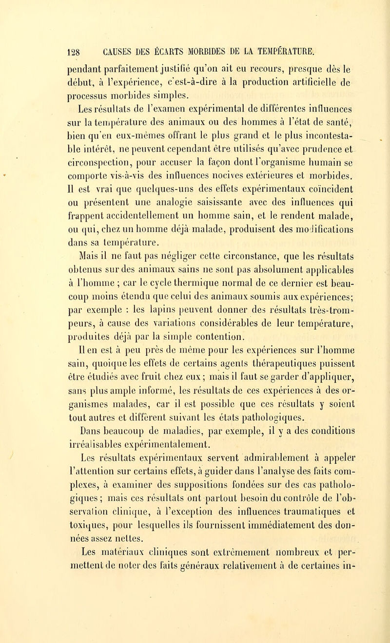 pendant parfaitement justifié qu'on ait eu recours, presque dès le début, à l'expérience, c'est-à-dire à la production artificielle de processus morbides simples. Les résultats de l'examen expérimental de différentes influences sur la température des animaux ou des bommes à l'état de santé, bien qu'en eux-mêmes offrant le plus grand et le plus incontesta- ble intérêt, ne peuvent cependant être utilisés qu'avec prudence et circonspection, pour accuser la façon dont l'organisme humain se comporte vis-à-vis des influences nocives extérieures et morbides. Il est vrai que quelques-uns des effets expérimentaux coïncident ou présentent une analogie saisissante avec des influences qui frappent accidentellement un homme sain, et le rendent malade, ou qui, chez un homme déjà malade, produisent des modifications dans sa température. Mais il ne faut pas négliger cette circonstance, que les résultats obtenus sur des animaux sains ne sont pas absolument applicables à l'homme ; car le cycle thermique normal de ce dernier est beau- coup moins étendu que celui des animaux soumis aux expériences; par exemple : les lapins peuvent donner des résultats très-trom- peurs, à cause des variations considérables de leur température, produites déjà par la simple contention. Il en est à peu près de même pour les expériences sur l'homme sain, quoique les effets de certains agents thérapeutiques puissent être étudiés avec fruit chez eux; mais il faut se garder d'appliquer, sans plus ample informé, les résultats de ces expériences à des or- ganismes malades, car il est possible que ces résultats y soient tout autres et diffèrent suivant les états pathologiques. Dans beaucoup de maladies, par exemple, il y a des conditions irréalisables expérimentalement. Les résultats expérimentaux servent admirablement à appeler l'attention sur certains effets, à guider dans l'analyse des faits com- plexes, à examiner des suppositions fondées sur des cas patholo- giques; mais ces résultats ont partout besoin du contrôle de l'ob- servation clinique, à l'exception des influences traumatiques et toxiques, pour lesquelles ils fournissent immédiatement des don- nées assez nettes. Les matériaux cliniques sont extrêmement nombreux et per- mettent de noter des faits généraux relativement à de certaines in-