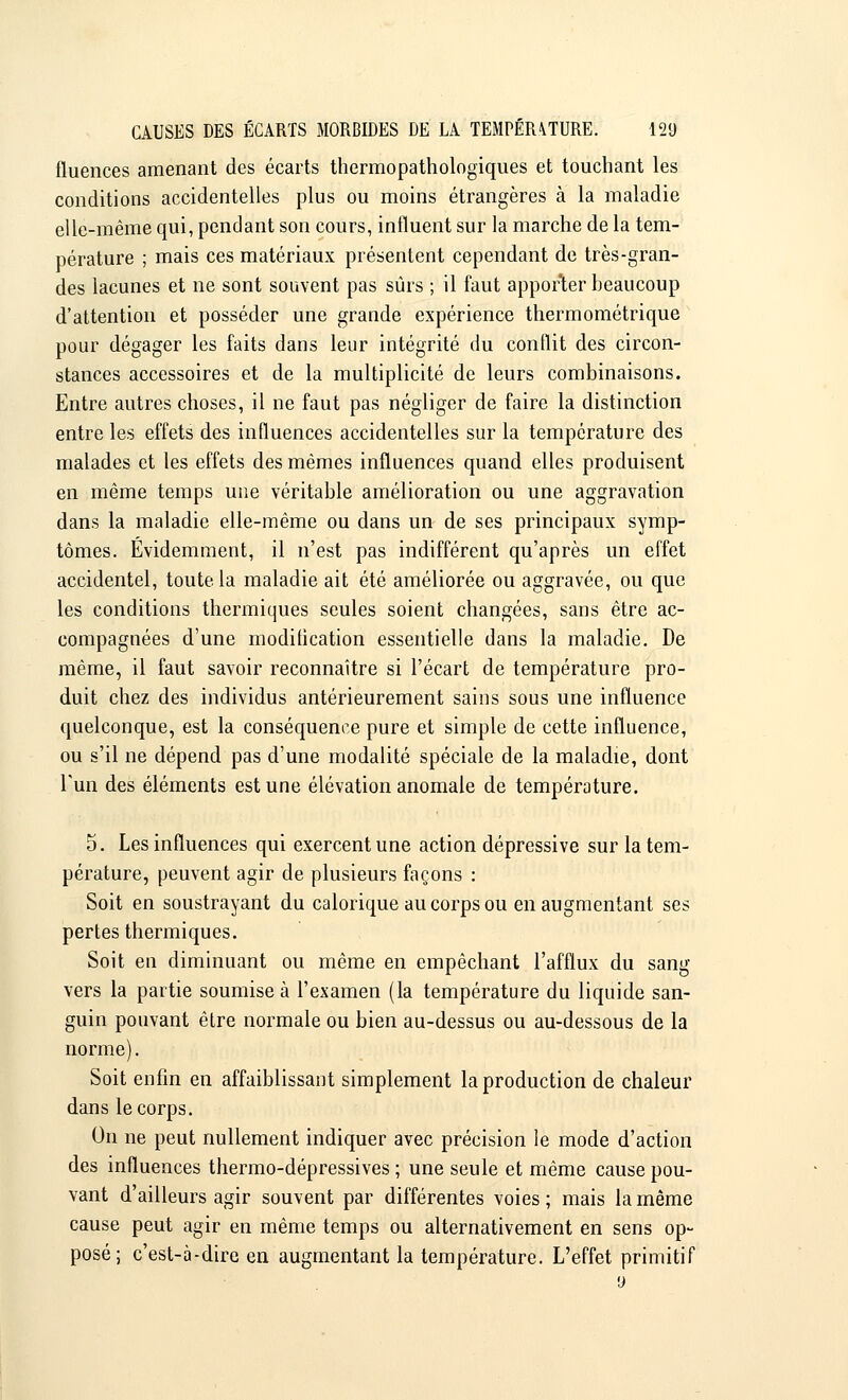 fluences amenant des écarts thermo-pathologiques et touchant les conditions accidentelles plus ou moins étrangères à la maladie elle-même qui, pendant son cours, influent sur la marche de la tem- pérature ; mais ces matériaux présentent cependant de très-gran- des lacunes et ne sont souvent pas sûrs ; il faut apporter beaucoup d'attention et posséder une grande expérience thermométrique pour dégager les faits dans leur intégrité du conflit des circon- stances accessoires et de la multiplicité de leurs combinaisons. Entre autres choses, il ne faut pas négliger de faire la distinction entre les effets des influences accidentelles sur la température des malades et les effets des mêmes influences quand elles produisent en même temps une véritable amélioration ou une aggravation dans la maladie elle-même ou dans un de ses principaux symp- tômes. Evidemment, il n'est pas indifférent qu'après un effet accidentel, toute la maladie ait été améliorée ou aggravée, ou que les conditions thermiques seules soient changées, sans être ac- compagnées d'une modification essentielle dans la maladie. De même, il faut savoir reconnaître si l'écart de température pro- duit chez des individus antérieurement sains sous une influence quelconque, est la conséquence pure et simple de cette influence, ou s'il ne dépend pas d'une modalité spéciale de la maladie, dont L'un des éléments est une élévation anomale de température. 5. Les influences qui exercent une action dépressive sur la tem- pérature, peuvent agir de plusieurs façons : Soit en soustrayant du calorique au corps ou en augmentant ses pertes thermiques. Soit en diminuant ou même en empêchant l'afflux du sang vers la partie soumise à l'examen (la température du liquide san- guin pouvant être normale ou bien au-dessus ou au-dessous de la norme). Soit enfin en affaiblissant simplement la production de chaleur dans le corps. On ne peut nullement indiquer avec précision le mode d'action des influences thermo-dépressives ; une seule et même cause pou- vant d'ailleurs agir souvent par différentes voies ; mais la même cause peut agir en même temps ou alternativement en sens op- posé; c'est-à-dire en augmentant la température. L'effet primitif