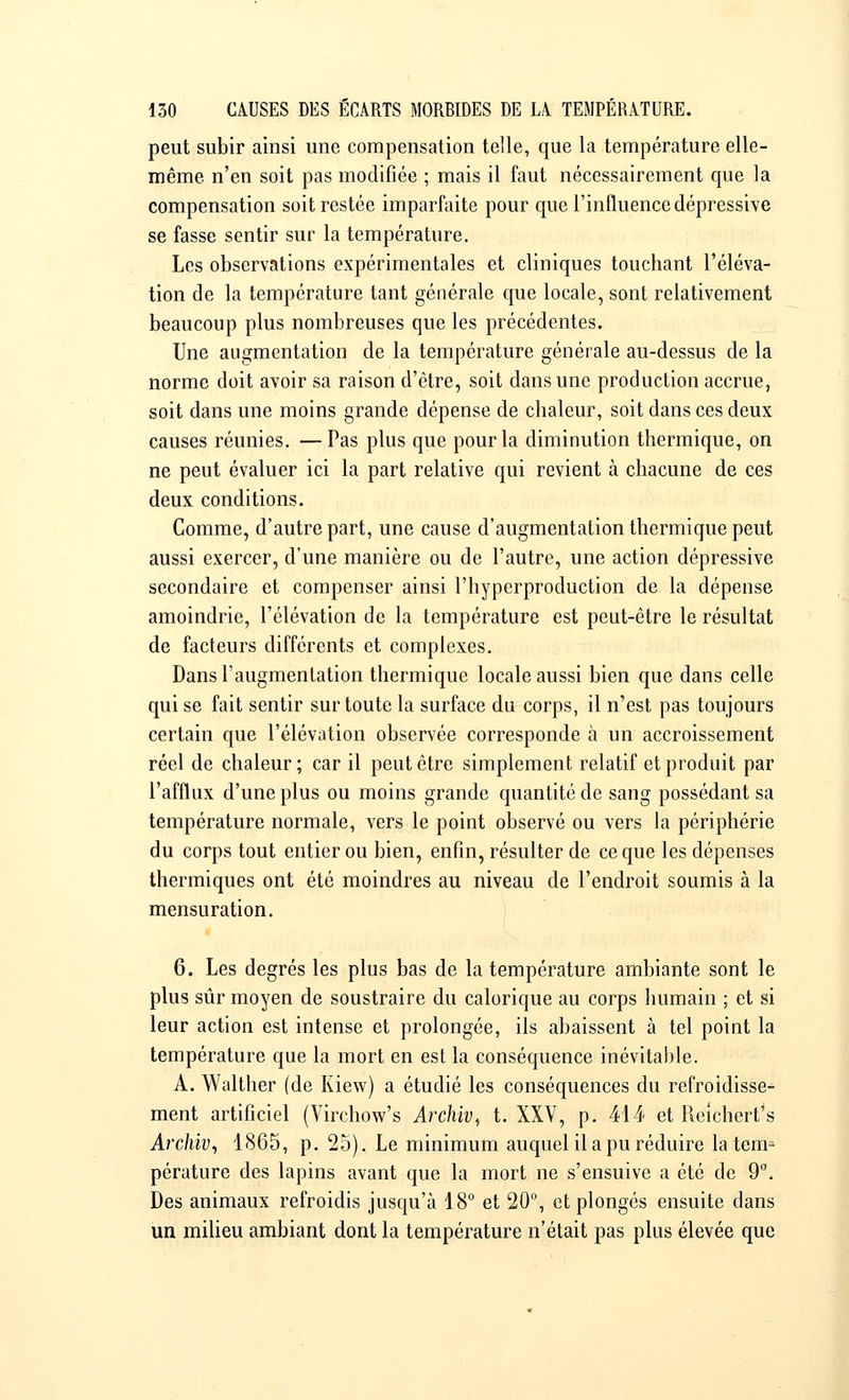 peut subir ainsi une compensation telle, que la température elle- même n'en soit pas modifiée ; mais il faut nécessairement que la compensation soit restée imparfaite pour que l'influence dépressive se fasse sentir sur la température. Les observations expérimentales et cliniques touchant l'éléva- tion de la température tant générale que locale, sont relativement beaucoup plus nombreuses que les précédentes. Une augmentation de la température générale au-dessus de la norme doit avoir sa raison d'être, soit dans une production accrue, soit dans une moins grande dépense de chaleur, soit dans ces deux causes réunies. —Pas plus que pour la diminution thermique, on ne peut évaluer ici la part relative qui revient à chacune de ces deux conditions. Comme, d'autre part, une cause d'augmentation thermique peut aussi exercer, d'une manière ou de l'autre, une action dépressive secondaire et compenser ainsi l'hyperproduction de la dépense amoindrie, l'élévation de la température est peut-être le résultat de facteurs différents et complexes. Dans l'augmentation thermique locale aussi bien que dans celle qui se fait sentir sur toute la surface du corps, il n'est pas toujours certain que l'élévation observée corresponde à un accroissement réel de chaleur ; car il peut être simplement relatif et produit par l'afflux d'une plus ou moins grande quantité de sang possédant sa température normale, vers le point observé ou vers la périphérie du corps tout entier ou bien, enfin, résulter de ce que les dépenses thermiques ont été moindres au niveau de l'endroit soumis à la mensuration. 6. Les degrés les plus bas de la température ambiante sont le plus sûr moyen de soustraire du calorique au corps humain ; et si leur action est intense et prolongée, ils abaissent à tel point la température que la mort en est la conséquence inévitable. A. Walther (de Kiew) a étudié les conséquences du refroidisse- ment artificiel (Virchow's Archiv, t. XXV, p. 414 et Reichert's Archiv, 1865, p. 25). Le minimum auquel il a pu réduire latent pérature des lapins avant que la mort ne s'ensuive a été de 9°. Des animaux refroidis jusqu'à 18° et 20°, et plongés ensuite dans un milieu ambiant dont la température n'était pas plus élevée que