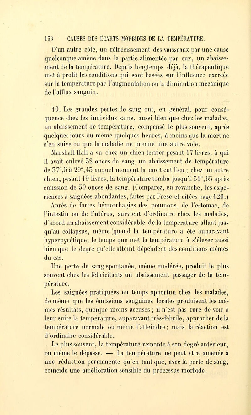 D'un autre côté, un rétrécissement des vaisseaux par une cause quelconque amène dans la partie alimentée par eux, un abaisse- ment de la température. Depuis longtemps déjà, la thérapeutique met à profit les conditions qui sont basées sur l'influence exercée sur la température par l'augmentation ou la diminution mécanique de l'afflux sanguin. 10. Les grandes pertes de sang ont, en général, pour consé- quence chez les individus sains, aussi bien que chez les malades, un abaissement de température, compensé le plus souvent, après quelques jours ou même quelques heures, à moins que la mort ne s'en suive ou que la maladie ne prenne une autre voie. Marshall-Hall a vu chez un chien terrier pesant 17 livres, à qui il avait enlevé 52 onces de sang, un abaissement de température de 57°,5 à 29°,45 auquel moment la mort eut lieu ; chez un autre chien, pesant 19 livres, la température tomba jusqu'à 51°,65 après émission de 30 onces de sang. (Comparez, en revanche, les expé- riences à saignées abondantes, faites parFrese et citées page 120.) Après de fortes hémorrhagies des poumons, de l'estomac, de l'intestin ou de l'utérus, survient d'ordinaire chez les malades, d'abord un abaissement considérable delà température allant jus- qu'au collapsus, même 'quand la température a été auparavant hyperpyrétique; le temps que met la température à s'élever aussi bien que le degré qu'elle atteint dépendent des conditions mêmes du cas. Une perte de sang spontanée, même modérée, produit le plus souvent chez les fébricitants un abaissement passager de la tem- pérature. Les saignées pratiquées en temps opportun chez les malades, de même que les émissions sanguines locales produisent les mê- mes résultats, quoique moins accusés ; il n'est pas rare de voir à leur suite la température, auparavant très-fébrile, approcher delà température normale ou même l'atteindre ; mais la réaction est d'ordinaire considérable. Le plus souvent, la température remonte à son degré antérieur, ou même le dépasse. — La température ne peut être amenée à une réduction permanente qu'en tant que, avec la perte de sang, coïncide une amélioration sensible du processus morbide.