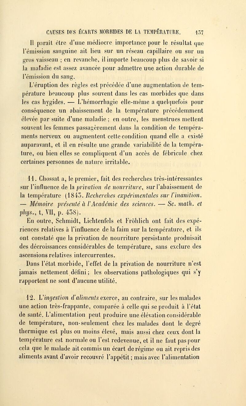 Il paraît être d'une médiocre importance pour le résultat que l'émission sanguine ait lieu sur un réseau capillaire ou sur un gros vaisseau ; en revanche, il importe beaucoup plus de savoir si la mafadie est assez avancée pour admettre une action durable de l'émission du sang. L'éruption des règles est précédée d'une augmentation de tem- pérature beaucoup plus souvent dans les cas morbides que dans les cas hygides. — L'hémorrhagie elle-même a quelquefois pour conséquence un abaissement de la température précédemment élevée par suite d'une maladie ; en outre, les menstrues mettent souvent les femmes passagèrement dans la condition de tempéra- ments nerveux ou augmentent cette condition quand elle a existé auparavant, et il en résulte une grande variabilité de la tempéra- ture, ou bien elles se compliquent d'un accès de fébricule chez certaines personnes de nature irritable. 11. Chossat a, le premier, fait des recherches très-intéressantes sur l'influence de la privation de nourriture, sur l'abaissement de la température (1845. Recherches expérimentales sur ïinanition. — Mémoire présenté à VAcadémie des sciences. — Se. math, et phys., t, VII, p. 458). En outre, Schmidt, Lichtenfels et Frôhlich ont fait des expé- riences relatives à l'influence de la faim sur la température, et ils ont constaté que la privation de nourriture persistante produisait des décroissances considérables de température, sans exclure des ascensions relatives intercurrentes. Dans l'état morbide, l'effet de la privation de nourriture n'est jamais nettement défini ; les observations pathologiques qui s'y rapportent ne sont d'aucune utilité. 12. L'ingestion d'aliments exerce, au contraire, sur les malades une action très-frappante, comparée à celle qui se produit à l'état de santé. L'alimentation peut produire une élévation considérable de température, non-seulement chez les malades dont le degré thermique est plus ou moins élevé, mais aussi chez ceux dont la température est normale ou l'est redevenue, et il ne faut pas pour cela que le malade ait commis un écart de régime ou ait repris des aliments avant d'avoir recouvré l'appétit ; mais avec l'alimentation