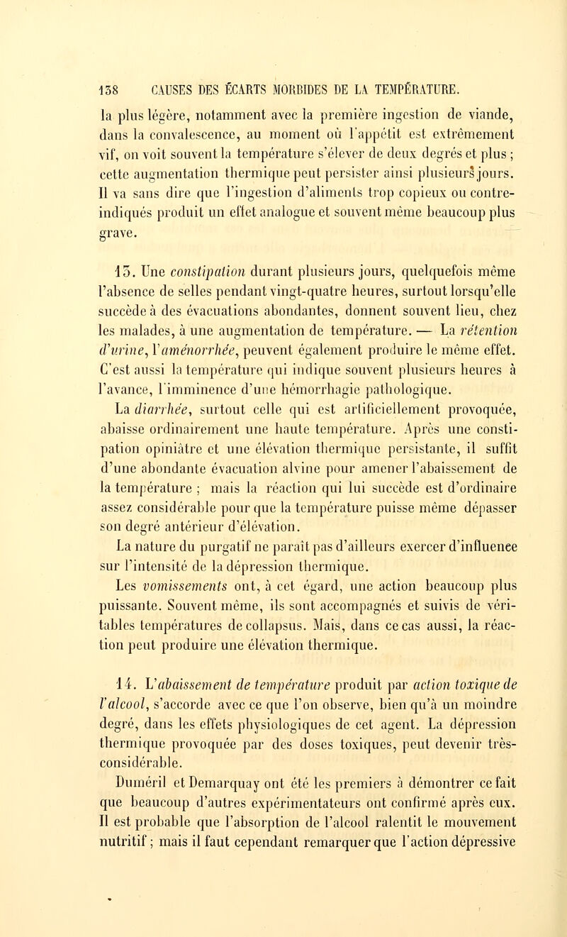la plus légère, notamment avec la première ingestion de viande, dans la convalescence, au moment où l'appétit est extrêmement vif, on voit souvent la température s'élever de deux degrés et plus ; cette augmentation thermique peut persister ainsi plusieurs jours. Il va sans dire que l'ingestion d'aliments trop copieux ou contre- indiqués produit un effet analogue et souvent même beaucoup plus grave. 15. Une constipation durant plusieurs jours, quelquefois même l'absence de selles pendant vingt-quatre heures, surtout lorsqu'elle succède à des évacuations abondantes, donnent souvent lieu, chez les malades, à une augmentation de température. — La rétention d'urine, Y aménorrhée, peuvent également produire le même effet. C'est aussi la température qui indique souvent plusieurs heures à l'avance, l'imminence d'une hémorrhagie pathologique. La diarrhée, surtout celle qui est artificiellement provoquée, abaisse ordinairement une haute température. Après une consti- pation opiniâtre et une élévation thermique persistante, il suffit d'une abondante évacuation alvine pour amener l'abaissement de la température ; mais la réaction qui lui succède est d'ordinaire assez considérable pour que la température puisse même dépasser son degré antérieur d'élévation. La nature du purgatif ne paraît pas d'ailleurs exercer d'influenee sur l'intensité de la dépression thermique. Les vomissements ont, à cet égard, une action beaucoup plus puissante. Souvent même, ils sont accompagnés et suivis de véri- tables températures decollapsus. Mais, dans ce cas aussi, la réac- tion peut produire une élévation thermique. 14. L'abaissement de température produit par action toxique de l'alcool, s'accorde avec ce que l'on observe, bien qu'à un moindre degré, dans les effets physiologiques de cet agent. La dépression thermique provoquée par des doses toxiques, peut devenir très- considérable. Duinéril et Demarquay ont été les premiers à démontrer ce fait que beaucoup d'autres expérimentateurs ont confirmé après eux. Il est probable que l'absorption de l'alcool ralentit le mouvement nutritif; mais il faut cependant remarquer que l'action dépressive