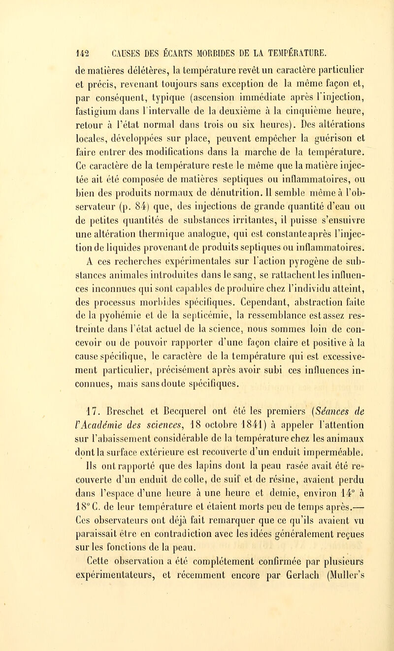 de matières délétères, la température revêt un caractère particulier et précis, revenant toujours sans exception de la même façon et, par conséquent, typique (ascension immédiate après l'injection, fastigium dans l'intervalle de la deuxième à la cinquième heure, retour à l'état normal dans trois ou six heures). Des altérations locales, développées sur place, peuvent empêcher la guérison et faire entrer des modifications dans la marche de la température. Ce caractère de la température reste le même que la matière injec- tée ait été composée de matières septiques ou inflammatoires, ou bien des produits normaux de dénutrition. Il semble même à l'ob- servateur (p. 84) que, des injections de grande quantité d'eau ou de petites quantités de substances irritantes, il puisse s'ensuivre une altération thermique analogue, qui est constante après l'injec- tion de liquides provenant de produits septiques ou inflammatoires. A ces recherches expérimentales sur l'action pyrogène de sub- stances animales introduites dans le sang, se rattachent les influen- ces inconnues qui sont capables de produire chez l'individu atteint, des processus morbides spécifiques. Cependant, abstraction faite de la pyohémie et de la septicémie, la ressemblance est assez res- treinte dans l'état actuel de la science, nous sommes loin de con- cevoir ou de pouvoir rapporter d'une façon claire et positive à la cause spécifique, le caractère de la température qui est excessive- ment particulier, précisément après avoir subi ces influences in- connues, mais sans doute spécifiques. 17. Breschet et Becquerel ont été les premiers {Séances de VAcadémie des sciences, 18 octobre 1841) à appeler l'attention sur l'abaissement considérable de la température chez les animaux dont la surface extérieure est recouverte d'un enduit imperméable, Us ont rapporté que des lapins dont la peau rasée avait été re- couverte d*un enduit décolle, de suif et de résine, avaient perdu dans l'espace d'une heure à une heure et demie, environ 14° à 18° C. de leur température et étaient morts peu de temps après.— Ces observateurs ont déjà fait remarquer que ce qu'ils avaient vu paraissait être en contradiction avec les idées généralement reçues sur les fonctions de la peau. Cette observation a été complètement confirmée par plusieurs expérimentateurs, et récemment encore par Gerlach (Muller's