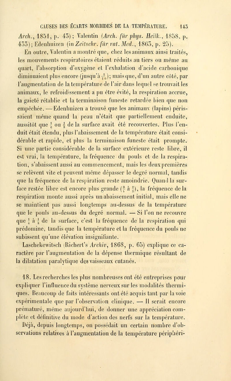 Arch., 1851, p. 45); Val.entin {Arch. fur phys. Heilk., 1858, p, 455); Edenhuizen (InZeitschr. fur rat. Mecl., 1865, p. 25). En outre, Valentin a montré que, chez les animaux ainsi traités, les mouvements respiratoires étaient réduits au tiers ou même au quart, l'absorption d'oxygène et l'exhalation d'acide carbonique diminuaient plus encore (jusqu'à-^); mais que, d'un autre côté, par l'augmentation de la température de l'air dans lequel se trouvait les animaux, le refroidissement a pu être évité, la respiration accrue, la gaieté rétablie et la terminaison funeste retardée bien que non empêchée. — Edenhuizen a trouvé que les animaux (lapins) péris- saient même quand la peau n'était que partiellement enduite, aussitôt que | ou | de la surface avait été recouvertes. Plus l'en- duit était étendu, plus l'abaissement de la température était consi- dérable et rapide, et plus la terminaison funeste était prompte. Si une partie considérable de la surface extérieure reste libre, il est vrai, la température, la fréquence du pouls et de la respira- tion, s'abaissent aussi au commencement, mais les deux premières se relèvent vite et peuvent même dépasser le degré normal, tandis que la fréquence de la respiration reste amoindrie. Quand la sur- face restée libre est encore plus grande (| à |), la fréquence delà respiration monte aussi après un abaissement initial, mais elle ne se maintient pas aussi longtemps au-dessus de la température que le pouls au-dessus du degré normal. — Si l'on ne recouvre que | à | de la surface, c'est la fréquence de la respiration qui prédomine, tandis que la température et la fréquence du pouls ne subissent qu'une élévation insignifiante. Laschekewitsch (Richert's Archiv, 1868, p. 65) explique ce ca- ractère par l'augmentation de la dépense thermique résultant de la dilatation paralytique dçs vaisseaux cutanés. 18. Les recherches les plus nombreuses ont été entreprises pour expliquer l'influence du système nerveux sur les modalités thermi- ques. Beaucoup de faits intéressants ont été acquis tant par la voie expérimentale que par l'observation clinique. — Il serait encore prématuré, même aujourd'hui, de donner une appréciation com- plète et définitive du mode d'action des nerfs sur la température. Déjà, depuis longtemps, on possédait un certain nombre d'ob- servations relatives à l'augmentation de la température périphéri-