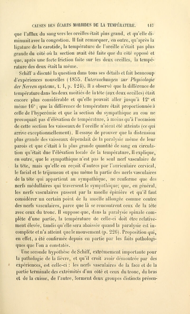 que l'afflux du sang vers les oreilles était plus grand, et qu'elle di- minuait avec la congestion. Il fait remarquer, en outre, qu'après la ligature de la carotide, la température de l'oreille n'était pas plus grande du côté où la section avait été faite que du côté opposé et que, après une forte friction faite sur les deux oreilles, la tempé- rature des deux était la même. Schiff a discuté la question dans tous ses détails et fait beaucoup d'expériences nouvelles (1855. Untersuchungen zur Physiologie derNerven Systems, t. I, p. 124). îl a observé que la différence de température dans les deux moitiés de la tête (aux deux oreilles) était encore plus considérable et qu'elle pouvait aller jusqu'à 12° et même 16° ; que la différence de température était proportionnée à celle de l'hyperémie et que la section du sympathique au cou ne provoquait pas d'élévation de température, à moins qu'à l'occasion de cette section les vaisseaux de l'oreille n'aient été atteints (ce qui arrive exceptionnellement). Il essaye de prouver que la distension plus grande des vaisseaux dépendait de la paralysie même de leur parois et que c'était à la plus grande quantité de sang en circula- tion qu'était due l'élévation locale de la température. Il explique, en outre, que le sympathique n'est pas le seul nerf vasculaire de la tête, mais qu'elle en reçoit d'autres par l'auriculaire cervical, le facial et le trijumeau et que même la partie des nerfs vasculaires de la tête qui appartient au sympathique, ne renferme que des nerfs médullaires qui traversent le sympathique; que, en général, les nerfs vasculaires passent par la moelle épinière et qu'il faut considérer un certain point de la moelle allongée comme centre des nerfs vasculaires, parce que là se rencontrent ceux de la tête avec ceux du tronc. Il suppose que, dans la paralysie spinale com- plète d*une partie, la température de celle-ci doit être relative- ment élevée, tandis qu'elle sera abaissée quand la paralysie est in- complète etn'a atteint que le mouvement (p. 226). Proposition qui, en effets a été confirmée depuis en partie par les faits pathologi- ques que l'on a constatés. Une seconde hypothèse de Schiff, extrêmement importante pour la pathologie de la fièvre, et qu'il croit avoir démontrée par des expériences, est celle-ci : les nerfs vasculaires de la face et de la partie terminale des extrémités d'un côté et ceux du tronc, du bras et de la cuisse, de l'autre, forment deux groupes distincts présen-