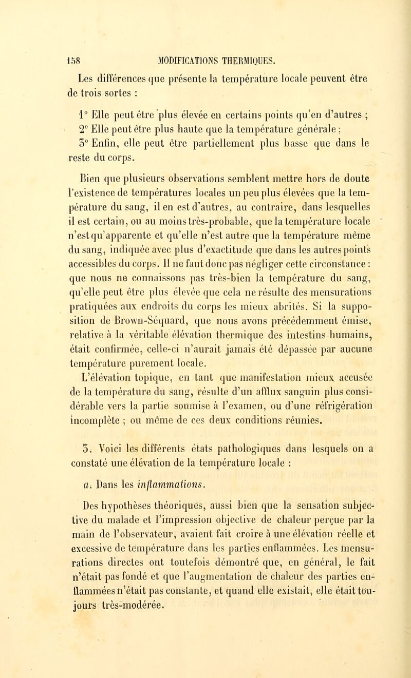 Les différences que présente la température locale peuvent être de trois sortes : 1° Elle peut être plus élevée en certains points qu'en d'autres ; 2° Elle peut être plus haute que la température générale ; 5° Enfin, elle peut être partiellement plus basse que dans le reste du corps. Bien que plusieurs observations semblent mettre hors de doute l'existence de températures locales un peu plus élevées que la tem- pérature du sang, il en est d'autres, au contraire, dans lesquelles il est certain, ou au moins très-probable, que la température locale n'est qu'apparente et qu'elle n'est autre que la température même du sang, indiquée avec plus d'exactitude que dans les autres points accessibles du corps. Il ne faut donc pas négliger cette circonstance : que nous ne connaissons pas très-bien la température du sang, qu'elle peut être plus élevée que cela ne résulte des mensurations pratiquées aux endroits du corps les mieux abrités. Si la suppo- sition de Brown-Séquard, que nous avons précédemment émise, relative à la véritable élévation thermique des intestins humains, était confirmée, celle-ci n'aurait jamais été dépassée par aucune température purement locale. L'élévation topique, en tant que manifestation mieux accusée de la température du sang, résulte d'un afflux sanguin plus consi- dérable vers la partie soumise à l'examen, ou d'une réfrigération incomplète ; ou même de ces deux conditions réunies. 5. Voici les différents états pathologiques dans lesquels on a constaté une élévation de la température locale : cl Dans les inflammations. Des hypothèses théoriques, aussi bien que la sensation subjec- tive du malade et l'impression objective de chaleur perçue par la main de l'observateuri avaient fait croire à une élévation réelle et excessive de température dans les parties enflammées. Les mensu- rations directes ont toutefois démontré que, en général, le fait n'était pas fondé et que l'augmentation de chaleur des parties en- flammées n'était pas constante, et quand elle existait, elle était tou- jours très-modérée.