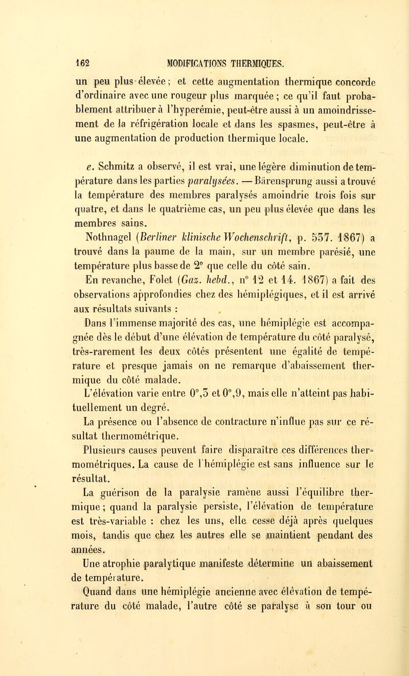 un peu plus élevée ; et cette augmentation thermique concorde d'ordinaire avec une rougeur plus marquée ; ce qu'il faut proba- blement attribuera l'hyperémie, peut-être aussi à un amoindrisse- ment de la réfrigération locale et dans les spasmes, peut-être à une augmentation de production thermique locale. e. Schmitz a observé, il est vrai, une légère diminution de tem- pérature dans les parties paralysées. —Bârensprung aussi a trouvé la température des membres paralysés amoindrie trois fois sur quatre, et dans le quatrième cas, un peu plus élevée que dans les membres sains. Nothnagel (Berliner klinische Wochenschrift, p. 557. 1867) a trouvé dans la paume de la main, sur un membre parésié, une température plus basse de 2° que celle du côté sain. En revanche, Folet {Gaz. hebd., n° 12 et 14. 1867) a fait des observations approfondies chez des hémiplégiques, et il est arrivé aux résultats suivants : Dans l'immense majorité des cas, une hémiplégie est accompa- gnée dès le début d'une élévation de température du côté paralysé, très-rarement les deux côtés présentent une égalité de tempé- rature et presque jamais on ne remarque d'abaissement ther- mique du côté malade. L'élévation varie entre 0°,5 et0°,9, mais elle n'atteint pas habi- tuellement un degré. La présence ou l'absence de contracture n'influe pas sur ce ré- sultat thermométrique. Plusieurs causes peuvent faire disparaître ces différences ther- mométriques. La cause de l'hémiplégie est sans influence sur le résultat. La guérison de la paralysie ramène aussi l'équilibre ther- mique ; quand la paralysie persiste, l'élévation de température est très-variable : chez les uns, elle cesse déjà après quelques mois, tandis que chez les autres elle se maintient pendant des années. Une atrophie paralytique manifeste détermine un abaissement de température» Quand dans une hémiplégie ancienne avec élévation de tempé- rature du côté malade, l'autre côté se paralyse à son tour ou