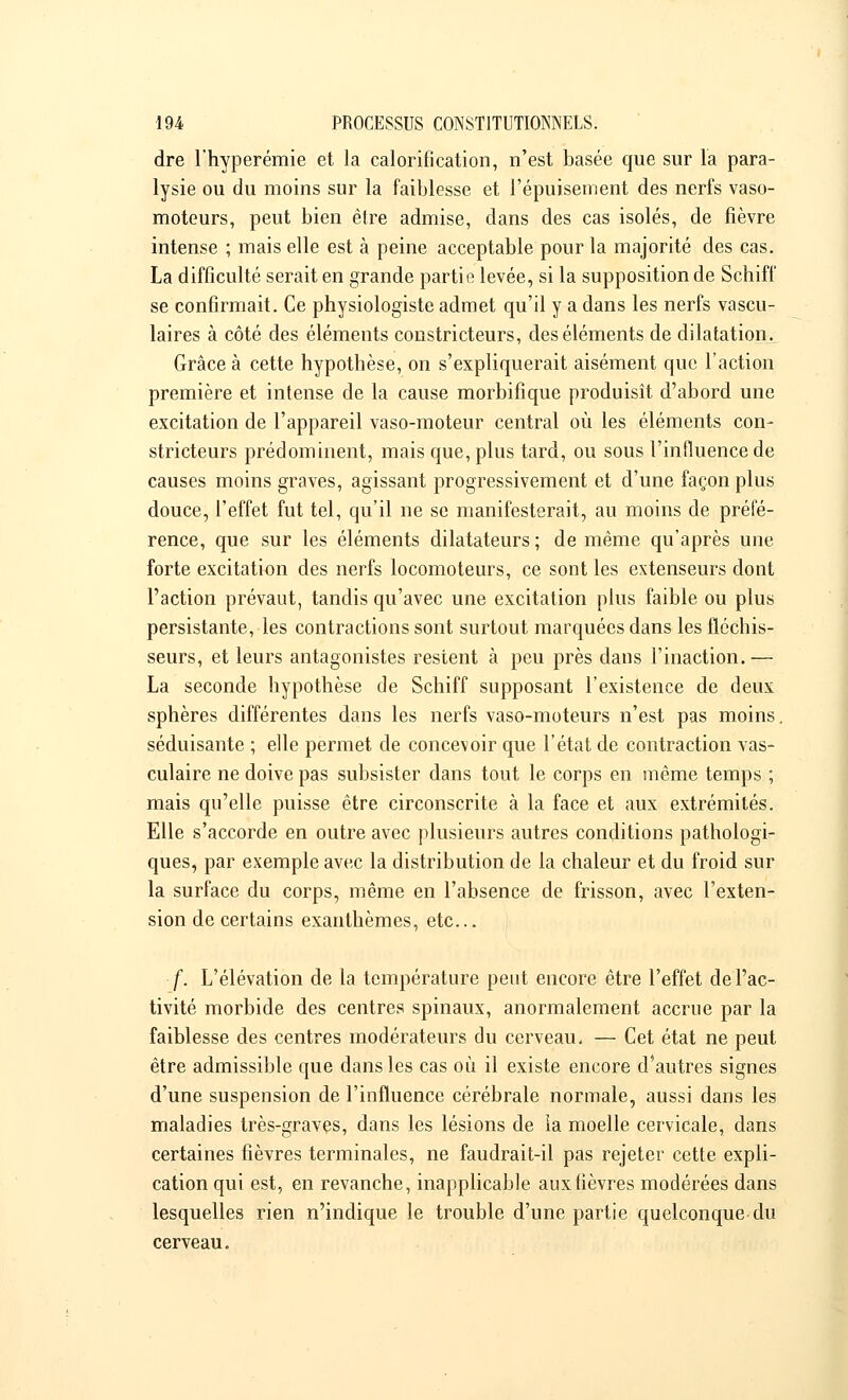 dre l'hyperémie et la calorification, n'est basée que sur la para- lysie ou du moins sur la faiblesse et l'épuisement des nerfs vaso- moteurs, peut bien être admise, dans des cas isolés, de fièvre intense ; mais elle est à peine acceptable pour la majorité des cas. La difficulté serait en grande partie levée, si la supposition de Schiff se confirmait. Ce physiologiste admet qu'il y a dans les nerfs vascu- laires à côté des éléments constricteurs, des éléments de dilatation. Grâce à cette hypothèse, on s'expliquerait aisément que l'action première et intense de la cause morbifique produisît d'abord une excitation de l'appareil vaso-moteur central où les éléments con- stricteurs prédominent, mais que, plus tard, ou sous l'influence de causes moins graves, agissant progressivement et d'une façon plus douce, l'effet fut tel, qu'il ne se manifesterait, au moins de préfé- rence, que sur les éléments dilatateurs ; de même qu'après une forte excitation des nerfs locomoteurs, ce sont les extenseurs dont l'action prévaut, tandis qu'avec une excitation plus faible ou plus persistante, les contractions sont surtout marquées dans les fléchis- seurs, et leurs antagonistes restent à peu près dans l'inaction.— La seconde hypothèse de Schiff supposant l'existence de deux sphères différentes dans les nerfs vaso-moteurs n'est pas moins, séduisante ; elle permet de concevoir que l'état de contraction vas- culaire ne doive pas subsister dans tout le corps en même temps ; mais qu'elle puisse être circonscrite à la face et aux extrémités. Elle s'accorde en outre avec plusieurs autres conditions pathologi- ques, par exemple avec la distribution de la chaleur et du froid sur la surface du corps, même en l'absence de frisson, avec l'exten- sion de certains exanthèmes, etc.. f. L'élévation de la température peut encore être l'effet de l'ac- tivité morbide des centres spinaux, anormalement accrue par la faiblesse des centres modérateurs du cerveau. — Cet état ne peut être admissible que dans les cas où il existe encore d'autres signes d'une suspension de l'influence cérébrale normale, aussi dans les maladies très-graves, dans les lésions de ia moelle cervicale, dans certaines fièvres terminales, ne faudrait-il pas rejeter cette expli- cation qui est, en revanche, inapplicable aux fièvres modérées dans lesquelles rien n'indique le trouble d'une partie quelconque du cerveau.