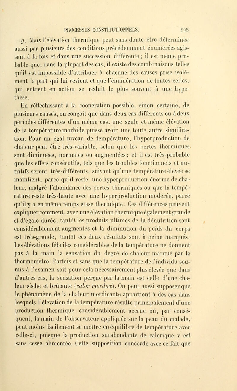 g. Mais l'élévation thermique peut sans doute être déterminée aussi par plusieurs des conditions précédemment énumérées agis- sant à la fois et dans une succession différente ; il est même pro- bable que, dans la plupart des cas, il existe des combinaisons telles qu'il est impossible d'attribuer à chacune des causes prise isolé- ment la part qui lui revient et que rénumération de toutes celles, qui entrent en action se réduit le plus souvent à une hypo- thèse. En réfléchissant à la coopération possible, sinon certaine, de plusieurs causes, ou conçoit que dans deux cas différents ou à deux périodes différentes d'un même cas, une seule et même élévation de la température morbide puisse avoir une toute autre significa- tion. Pour un égal niveau de température, l'hyperproduction de chaleur peut être très-variable, selon que les pertes thermiques sont diminuées, normales ou augmentées ; et il est très-probable que les effets consécutifs, tels que les troubles fonctionnels et nu- tritifs seront très-différents, suivant qu'une température élevée se maintient, parce qu'il reste une hyperproduction énorme de cha- leur, malgré l'abondance des pertes thermiques ou que la tempé- rature reste très-haute avec une hyperproduction modérée, parce qu'il y a en même temps stase thermique. Ces différences peuvent expliquer comment, avec une élévation thermique également grande et d'égale durée, tantôt les produits ultimes de la dénutrition sont considérablement augmentés et la diminution du poids du corps est très-grande, tantôt ces deux résultats sont à peine marqués. Les élévations fébriles considérables delà température ne donnent pas à la main la sensation du degré de chaleur marqué par le, thermomètre. Parfois et sans que la température de l'individu sou- mis à l'examen soit pour cela nécessairement plus élevée que dans d'autres cas, la sensation perçue par la main est celle d'une cha- leur sèche et brûlante (calor mordax). On peut aussi supposer que le phénomène de la chaleur mordicante appartient à des cas dans lesquels l'élévation de la température résulte principalement d'une production thermique considérablement accrue où, par consé- quent, la main de l'observateur appliquée sur la peau du malade, peut moins facilement se mettre en équilibre de température avec celle-ci, puisque la production surabondante de calorique y est sans Cesse alimentée. Cette supposition concorde avec ce fait que