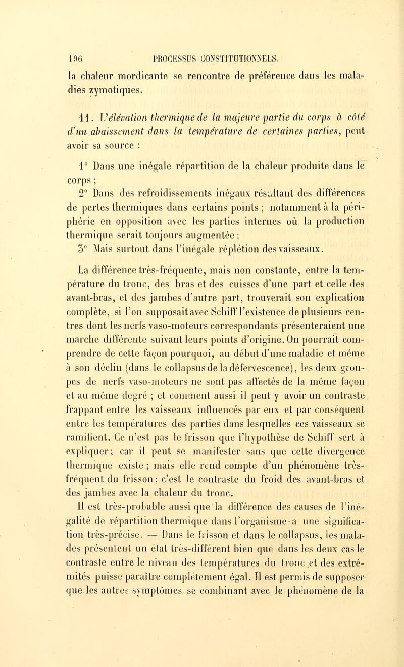 la chaleur mordicante se rencontre de préférence dans les mala- dies zymotiques. 11. L'élévation thermique de la majeure partie du corps à côté d'un abaissement dans la température de certaines parties, peut avoir sa source : 1° Dans une inégale répartition de la chaleur produite dans le corps ; 2° Dans des refroidissements inégaux résultant des différences de pertes thermiques dans certains points ; notamment à la péri- phérie en opposition avec les parties internes où la production thermique serait toujours augmentée ; 5° Mais surtout dans l'inégale réplétion des vaisseaux. La différence très-fréquente, mais non constante, enlre la tem- pérature du tronc, des bras et des cuisses d'une part et celle des avant-bras, et des jambes d'autre part, trouverait son explication complète, si l'on supposait avec Schifl l'existence de plusieurs cen- tres dont les nerfs vaso-moteurs correspondants présenteraient une inarche différente suivant leurs points d'origine. On pourrait com- prendre de cette façon pourquoi, au début d'une maladie et même à son déclin (dans le collapsusdeladéfervescence), les deux grou- pes de nerfs vaso-moteurs ne sont pas affectés de la même façon et au même degré ; et comment aussi il peut y avoir un contraste frappant entre les vaisseaux influencés par eux et par conséquent entre les températures des parties dans lesquelles ces vaisseaux se ramifient. Ce n'est pas le frisson que l'hypothèse de Schiff sert à expliquer; car il peut se manifester sans que cette divergence thermique existe ; mais elle rend compte d'un phénomène très- fréquent du frisson; c'est le contraste du froid des avant-bras et des jambes avec la chaleur du tronc. Il est très-probable aussi que la différence des causes de l'iné- galité de répartition thermique dans l'organisme-a une significa- tion très-précise. — Dans le frisson et dans le collapsus, les mala- des présentent un élat très-différent bien que dans les deux cas le contraste entre le niveau des températures du tronc et des extré- mités puisse paraître complètement égal. Il est permis de supposer que les autres symptômes se combinant avec le phénomène de la