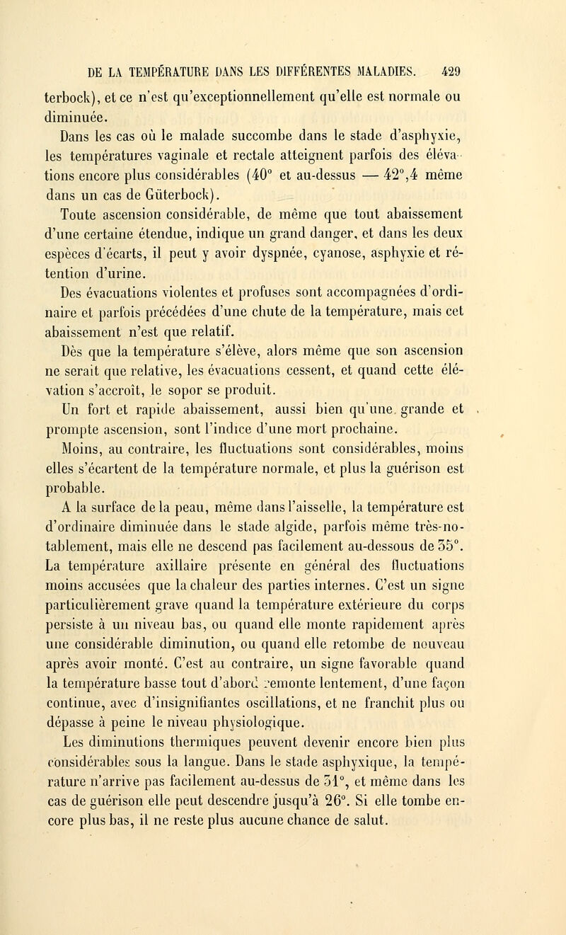 terbock), et ce n'est qu'exceptionnellement qu'elle est normale ou diminuée. Dans les cas où le malade succombe dans le stade d'asphyxie, les températures vaginale et rectale atteignent parfois des éleva tions encore plus considérables (40° et au-dessus — 42°,4 même dans un cas de Gùterbock). Toute ascension considérable, de même que tout abaissement d'une certaine étendue, indique un grand danger, et dans les deux espèces d'écarts, il peut y avoir dyspnée, cyanose, asphyxie et ré- tention d'urine. Des évacuations violentes et profuses sont accompagnées d'ordi- naire et parfois précédées d'une chute de la température, mais cet abaissement n'est que relatif. Dès que la température s'élève, alors même que son ascension ne serait que relative, les évacuations cessent, et quand cette élé- vation s'accroît, le sopor se produit. Un fort et rapide abaissement, aussi bien qu'une grande et prompte ascension, sont l'indice d'une mort prochaine. Moins, au contraire, les fluctuations sont considérables, moins elles s'écartent de la température normale, et plus la guérison est probable. A la surface de la peau, même dans l'aisselle, la température est d'ordinaire diminuée dans le stade algide, parfois même très-no- tablement, mais elle ne descend pas facilement au-dessous de 35°. La température axillaire présente en général des fluctuations moins accusées que la chaleur des parties internes. C'est un signe particulièrement grave quand la température extérieure du corps persiste à un niveau bas, ou quand elle monte rapidement après une considérable diminution, ou quand elle retombe de nouveau après avoir monté. C'est au contraire, un signe favorable quand la température basse tout d'abord remonte lentement, d'une façon continue, avec d'insignifiantes oscillations, et ne franchit plus ou dépasse à peine le niveau physiologique. Les diminutions thermiques peuvent devenir encore bien plus considérables sous la langue. Dans le stade asphyxique, la tempé- rature n'arrive pas facilement au-dessus de 51°, et même dans les cas de guérison elle peut descendre jusqu'à 26°. Si elle tombe en- core plus bas, il ne reste plus aucune chance de salut.