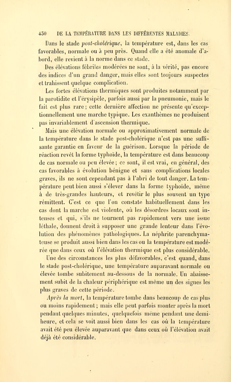 Dans le stade jjost-cholérique, la température est, dans les cas favorables, normale ou à peu près. Quand elle a été anomale d'a- bord, elle revient à la norme dans ce stade. Des élévations fébriles modérées ne sont, à la vérité, pas encore des indices d'un grand danger, mais elles sont toujours suspectes et trahissent quelque complication. Les fortes élévations thermiques sont produites notamment par la parotidite et Pérysipèle, parfois aussi par la pneumonie, mais le fait est plus rare; cette dernière affection ne présente qu'excep- tionnellement une marche typique. Les exanthèmes ne produisent pas invariablement d'ascension thermique. Mais une élévation normale ou approximativement normale de la température dans le stade posl-cholérique n'est pas une suffi- sante garantie en faveur de la guérison. Lorsque la période de réaction revêt la forme typhoïde, la température est dans beaucoup de cas normale ou peu élevée; ce sont, il est vrai, en général, des cas favorables à évolution bénigne et sans complications locales graves, ils ne sont cependant pas à l'abri de tout danger. La tem- pérature peut bien aussi s'élever dans la forme typhoïde, même à de très-grandes hauteurs, et revêtir le plus souvent un type rémittent. C'est ce que l'on constate habituellement dans les cas dont la marche est violente, où les désordres locaux sont in- tenses et qui, s'ils ne tournent pas rapidement vers une issue léthale, donnent droit à supposer une grande lenteur dans l'évo- lution des phénomènes pathologiques. La néphrite parenchyma- teuse se produit aussi bien dans les cas ou la température est modé- rée que dans ceux où l'élévation thermique est plus considérable. Une des circonstances les plus défavorables, c'est quand, dans le stade post-cholérique, une température auparavant normale ou élevée tombe subitement au-dessous de la normale. Un abaisse- ment subit de la chaleur périphérique est même un des signes les plus graves de cette période. Après la mort, la température tombe dans beaucoup de cas plus ou moins rapidement ; mais elle peut parfois monter après la mort pendant quelques minutes, quelquefois même pendant une demi- heure, et cela se voit aussi bien dans les cas où la température avait été peu élevée auparavant que dans ceux où l'élévation avait déjà été considérable.