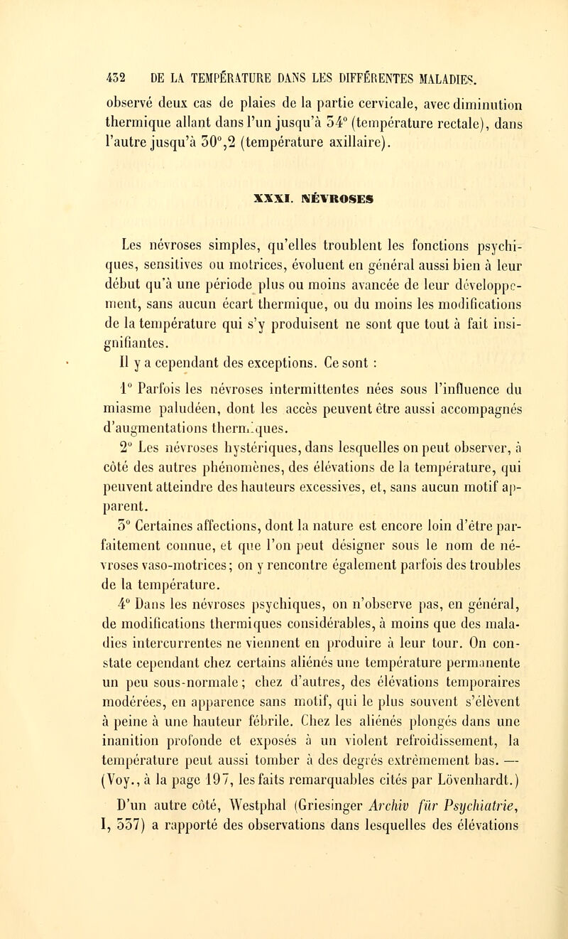 observé deux cas de plaies de la partie cervicale, avec diminution thermique allant dans l'un jusqu'à 54° (température rectale), dans l'autre jusqu'à 50°,2 (température axillaire). XXXI. NÉVROSES Les névroses simples, qu'elles troublent les fonctions psychi- ques, sensitives ou motrices, évoluent en général aussi bien à leur début qu'à une période plus ou moins avancée de leur développe- ment, sans aucun écart thermique, ou du moins les modifications de la température qui s'y produisent ne sont que tout à fait insi- gnifiantes. Il y a cependant des exceptions. Ce sont : 1° Parfois les névroses intermittentes nées sous l'influence du miasme paludéen, dont les accès peuvent être aussi accompagnés d'augmentations thermiques. 2° Les névroses hystériques, dans lesquelles on peut observer, à côté des autres phénomènes, des élévations de la température, qui peuvent atteindre des hauteurs excessives, et, sans aucun motif ap- parent. 5° Certaines affections, dont la nature est encore loin d'être par- faitement connue, et que l'on peut désigner sous le nom de né- vroses vaso-motrices ; on y rencontre également parfois des troubles de la température. 4° Dans les névroses psychiques, on n'observe pas, en général, de modifications thermiques considérables, à moins que des mala- dies intercurrentes ne viennent en produire à leur tour. On con- state cependant chez certains aliénés une température permuinente un peu sous-normale ; chez d'autres, des élévations temporaires modérées, en apparence sans motif, qui le plus souvent s'élèvent à peine à une hauteur fébrile. Chez les aliénés plongés dans une inanition profonde et exposés à un violent refroidissement, la température peut aussi tomber à des degrés extrêmement bas. — (Voy., à la page 197, les faits remarquables cités par Lôvenhardt.) D'un autre côté, Westphal (Griesinger Archiv fur Psychiatrie, I, 557) a rapporté des observations dans lesquelles des élévations