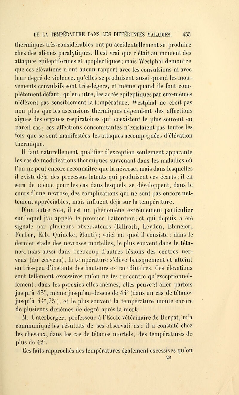 thermiques très-considérables ont pu accidentellement se produire chez des aliénés paralytiques. Il est vrai que c'était au moment des attaques épileptiformes et apoplectiques ; mais Westphal démontre que ces élévations n'ont aucun rapport avec les convulsions ni avec leur degré de violence, qu'elles se produisent aussi quand les mou- vements convulsifs sont très-légers, et même quand ils font com- plètement défaut ; qu'en cutre, les accès épileptiques par eux-mêmes n'élèvent pas sensiblement la température. Westphal ne croit pas non plus que les ascensions thermiques dépendent des affections aiguës des organes respiratoires qui coexistent le plus souvent en pareil cas ; ces affections concomitantes n'existaient pas toutes les fois que se sont manifestées les attaques accomppgnéej. d'élévation thermique. Il faut naturellement qualifier d'exception seulement apparente les cas de modifications thermiques survenant dans les maladies où l'on ne peut encore reconnaître que la névrose, mais dans lesquelles il existe déjà des processus latents qui produisent ces écarts ; il en sera de même pour les cas dans lesquels se développent, dans le cours d'une névrose, des complications qui ne sont pas encore net- tement appréciables, mais influent déjà sur la température. D'un autre côté, il est un phénomène extrêmement particulier sur lequel j'ai appelé le premier l'attention, et qui depuis a été signalé par plusieurs observateurs (Billroth, Lcyden, Ebmeier, Ferber, Erb, Quincke, Monti) ; voici en quoi il consiste : dans le dernier stade des névroses mortelles, le plus souvent dans le téta- nos, mais aussi dans beaucoup d'autres lésions des centres ner- veux (du cerveau), la température s'élève brusquement et atteint en très-peu d'instants des hauteurs extraordinaires. Ces élévations sont tellement excessives qu'on ne les rencontre qu'exceptionnel- lement; dans les pyrexies elles-mêmes, elles peuvent aller parfois jusqu'à 43°, même jusqu'au-dessus de 44° (dans un cas de tétanos jusqu'à 44°,75'), et le plus souvent la température monte encore de plusieurs dixièmes de degré après la mort. M. Unterberger, professeur à l'École vétérinaire de Dorpat, m'a communiqué les résultats de ses observati-rns ; il a constaté chez les chevaux, dans les cas de tétanos mortels, des températures de plus de 42°. Ces faits rapprochés des températures également excessives qu'on 28