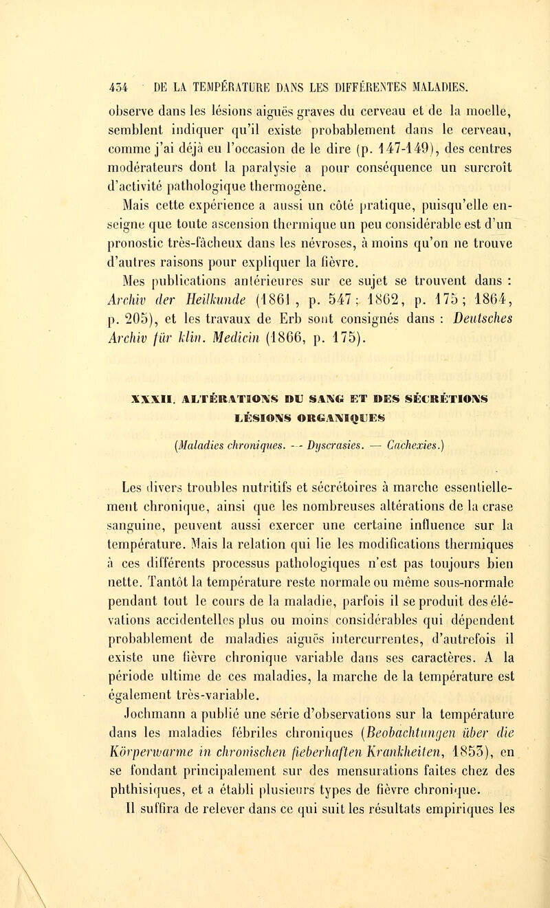 observe dans les lésions aiguës graves du cerveau et de la moelle, semblent indiquer qu'il existe probablement dans le cerveau, comme j'ai déjà eu l'occasion de le dire (p. 147-149), des centres modérateurs dont la paralysie a pour conséquence un surcroît d'activité pathologique thermogène. Mais cette expérience a aussi un côté pratique, puisqu'elle en- seigne que toute ascension thermique un peu considérable est d'un pronostic très-lacheux dans les névroses, à moins qu'on ne trouve d'autres raisons pour expliquer la fièvre. Mes publications antérieures sur ce sujet se trouvent dans : Archiv der Heilkunde (1861, p. 547; 1862, p. 175; 1864, p. 205), et les travaux de Erb sont consignés dans : Deutsches Archiv fur klïn. Médian (1866, p. 175). XXXII. ALTERATIONS OU SANG ET DES SECRETIONS LÉSIONS ORGANIQUES (Maladies chroniques. — Dyscrasies. — Cachexies.) Les divers troubles nutritifs et sécrétoires à marche essentielle- ment chronique, ainsi que les nombreuses altérations de la crase sanguine, peuvent aussi exercer une certaine influence sur la température. Mais la relation qui lie les modifications thermiques à ces différents processus pathologiques n'est pas toujours bien nette. Tantôt la température reste normale ou même sous-normale pendant tout le cours de la maladie, parfois il se produit des élé- vations accidentelles plus ou moins considérables qui dépendent probablement de maladies aiguës intercurrentes, d'autrefois il existe une fièvre chronique variable dans ses caractères. A la période ultime de ces maladies, la marche de la température est également très-variable. Jochmann a publié une série d'observations sur la température dans les maladies fébriles chroniques (Beobachtungen ùber die Kôrperivarme in chronisçhen fieberhaften Krankheiten, 1853), en se fondant principalement sur des mensurations faites chez des phthisiques, et a établi plusieurs types de fièvre chronique. Il suffira de relever dans ce qui suit les résultats empiriques les