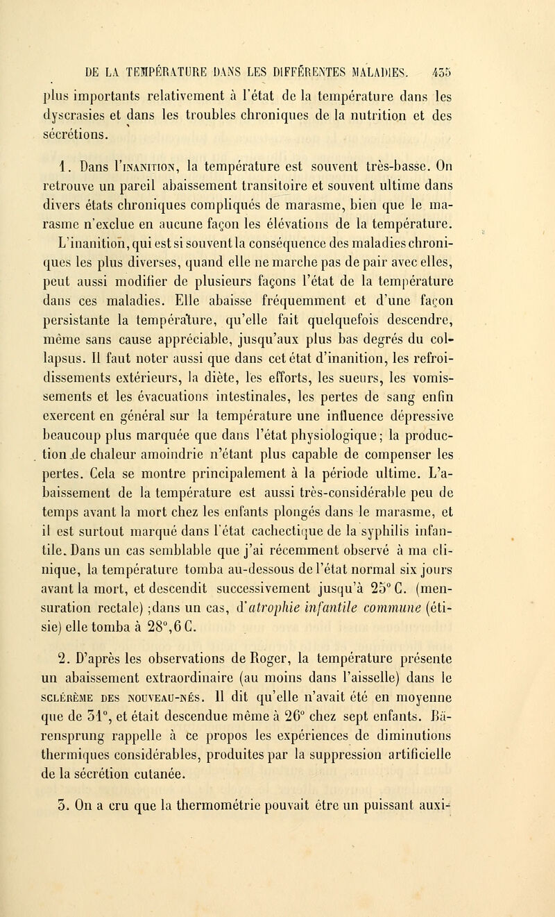 plus importants relativement à l'état de la température dans les dyscrasies et dans les troubles chroniques de la nutrition et des sécrétions. 1. Dans I'inakition, la température est souvent très-basse. On retrouve un pareil abaissement transitoire et souvent ultime dans divers états chroniques compliqués de marasme, bien que le ma- rasme n'exclue en aucune façon les élévations de la température. L'inanition, qui est si souvent la conséquence des maladies chroni- ques les plus diverses, quand elle ne marche pas de pair avec elles, peut aussi modifier de plusieurs façons l'état de la température dans ces maladies. Elle abaisse fréquemment et d'une façon persistante la température, qu'elle fait quelquefois descendre, même sans cause appréciable, jusqu'aux plus bas degrés du col- lapsus. Il faut noter aussi que dans cet état d'inanition, les refroi- dissements extérieurs, la diète, les efforts, les sueurs, les vomis- sements et les évacuations intestinales, les pertes de sang enfin exercent en général sur la température une influence dépressive beaucoup plus marquée que clans l'état physiologique ; la produc- tion île chaleur amoindrie n'étant plus capable de compenser les pertes. Cela se montre principalement à la période ultime. L'a- baissement de la température est aussi très-considérable peu de temps avant la mort chez les enfants plongés dans le marasme, et il est surtout marqué dans l'état cachectique de la syphilis infan- tile. Dans un cas semblable que j'ai récemment observé à ma cli- nique, la température tomba au-dessous de l'état normal six jours avant la mort, et descendit successivement jusqu'à 25° C. (men- suration rectale) ;dans un cas, d'atrophie infantile commune (éti- sie) elle tomba à 28°,6 C. 2. D'après les observations de Roger, la température présente un abaissement extraordinaire (au moins dans l'aisselle) dans le sclérème des nouveau-nés. 11 dit qu'elle n'avait été en moyenne que de 51°, et était descendue même à 26° chez sept enfants. Bà- rensprung rappelle à ce propos les expériences de diminutions thermiques considérables, produites par la suppression artificielle de la sécrétion cutanée. 5. On a cru que la thermométrie pouvait être un puissant auxi^