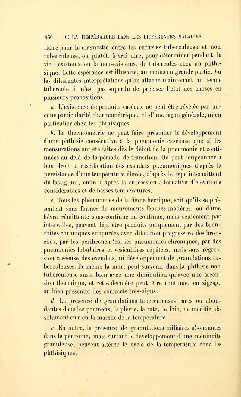 liaire pour le diagnostic entre les piithisies tuberculeuse et non tuberculeuse, ou plutôt, à vrai dire, pour déterminer pendant la vie l'existence ou la non-existence de tubercules chez un phthi- sique. Cette espérance est illusoire, au moins en grande partie. Vu les diliérentes interprétations qu'on attache maintenant au terme tubercule, il n'est pas superflu de préciser l'état des choses en plusieurs propositions. a. L'existence de produits caséeux ne peut être révélée par au- cune particularité thermométrique, ni d'une façon générale, ni en particulier chez les phthisiques. b. La thermométrie ne peut faire présumer le développement d'une phthisie consécutive à la pneumonie caséeuse que si les mensurations ont été faites dès le début de la pneumonie et conti- nuées au delà de la période de transition. On peut soupçonner à bon droit la caséilication des exsudats pt.eumoniques d'après la persistance d'une température élevée, d'après le type intermittent du fastigium, enfin d'après la succession alternative d'élévations considérables et de basses températures. c. Tous les phénomènes de la fièvre hectique, soit qu'ils se pré- sentent sous formes de mouvements fébriles modérés, ou d'une fièvre rémittente sous-continue ou continue, mais seulement par intervalles, peuvent déjà être produits uniquement par des bron- chites chroniques suppurées avec dilatation progressive des bron- ches, par les péribronclr^es, les pneumonies chroniques, par des pneumonies lobuhires et vésiculaires répétées, mais sans régres- sion caséeuse des exsudats, ni développement de granulations tu- berculeuses. De même la mort peut survenir dans la phthisie non tuberculeuse aussi bien avec une diminution qu'avec une ascen- sion thermique, et cette dernière peut être continue, en zigzag, ou bien présenter des son:mets très-aigus. cl. La présence de granulations tuberculeuses rares ou abon- dantes dans les poumons, la plèvre, la rate, le foie, ne modifie ab- solument en rien la marche de la température. e. En outre, la présence de granulations miliaires abondantes dans le péritoine, mais surtout le développement d une méningite granuleuse, peuvent altérer le cycle de la température chez les phthisiques.