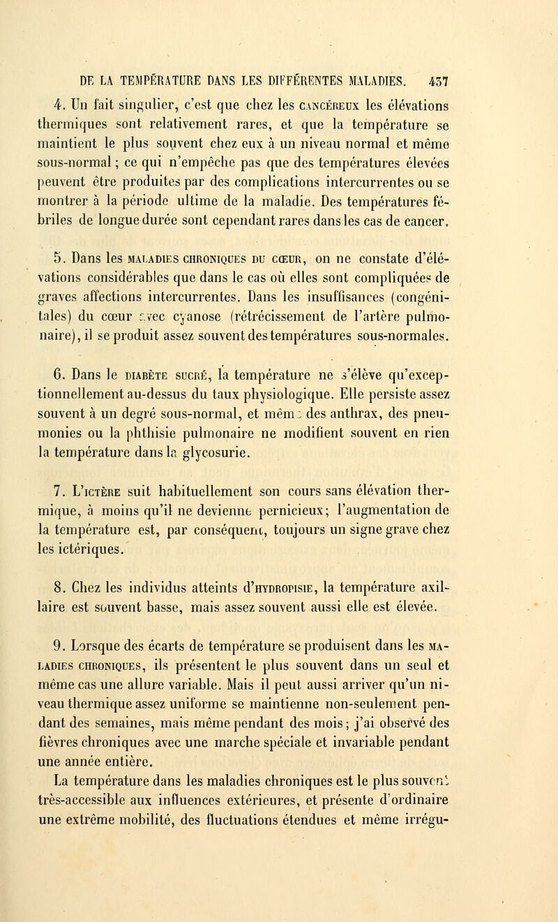 4. Un fait singulier, c'est que chez les cancéreux les élévations thermiques sont relativement rares, et que la température se maintient le plus souvent chez eux à un niveau normal et même sous-normal ; ce qui n'empêche pas que des températures élevées peuvent être produites par des complications intercurrentes ou se montrer à la période ultime de la maladie. Des températures fé- briles de longue durée sont cependant rares dans les cas de cancer. 5. Dans les maladies chroniques du cœur, on ne constate d'élé- vations considérables que dans le cas où elles sont compliquées de graves affections intercurrentes. Dans les insuffisances (congéni- tales) du cœur c.vec cyanose (rétrécissement de l'artère pulmo- naire), il se produit assez souvent des températures sous-normales. 6. Dans le diabète sucré, la température ne s'élève qu'excep- tionnellement au-dessus du taux physiologique. Elle persiste assez souvent à un degré sous-normal, et mêm: des anthrax, des pneu- monies ou la phthisie pulmonaire ne modifient souvent en rien la température dans la glycosurie. 7. L'ictère suit habituellement son cours sans élévation ther- mique, à moins qu'il ne devienne pernicieux; l'augmentation de la température est, par conséquent, toujours un signe grave chez les ictériques. 8. Chez les individus atteints d'HYDRonsiE, la température axil- laire est souvent basse, mais assez souvent aussi elle est élevée. 9. Lorsque des écarts de température se produisent dans les ma- ladies chroniques, ils présentent le plus souvent dans un seul et même cas une allure variable. Mais il peut aussi arriver qu'un ni- veau thermique assez uniforme se maintienne non-seulement pen- dant des semaines, mais même pendant des mois ; j'ai observé des fièvres chroniques avec une marche spéciale et invariable pendant une année entière. La température dans les maladies chroniques est le plus souveni très-accessible aux influences extérieures, et présente d'ordinaire une extrême mobilité, des fluctuations étendues et même irrégu-