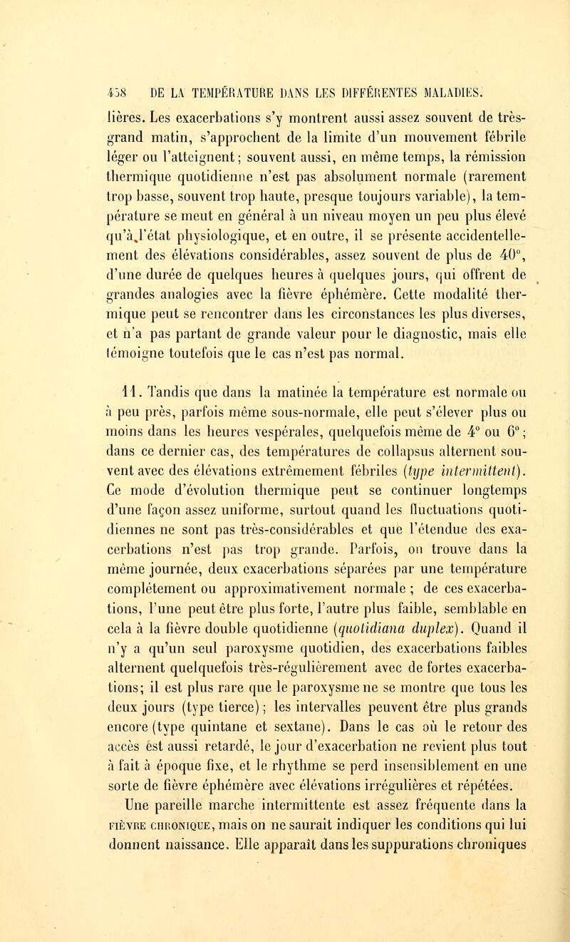 lières. Les exacerbations s'y montrent aussi assez souvent de très- grand matin, s'approchent de la limite d'un mouvement fébrile léger ou l'atteignent; souvent aussi, en même temps, la rémission thermique quotidienne n'est pas absolument normale (rarement trop basse, souvent trop haute, presque toujours variable), la tem- pérature se meut en général à un niveau moyen un peu plus élevé qu'àj'état physiologique, et en outre, il se présente accidentelle- ment des élévations considérables, assez souvent de plus de 40°, d'une durée de quelques heures à quelques jours, qui offrent de grandes analogies avec la fièvre éphémère. Cette modalité ther- mique peut se rencontrer dans les circonstances les plus diverses, et n'a pas partant de grande valeur pour le diagnostic, mais elle lémoigne toutefois que le cas n'est pas normal. 11. Tandis que dans la matinée la température est normale ou à peu près, parfois même sous-normale, elle peut s'élever plus ou moins dans les heures vespérales, quelquefois même de 4° ou 6° ; dans ce dernier cas, des températures de collapsus alternent sou- vent avec des élévations extrêmement fébriles (type intermittent). Ce mode d'évolution thermique peut se continuer longtemps d'une façon assez uniforme, surtout quand les fluctuations quoti- diennes ne sont pas très-considérables et que l'étendue des exa- cerbations n'est pas trop grande. Parfois, on trouve dans la même journée, deux exacerbations séparées par une température complètement ou approximativement normale ; de ces exacerba- tions, l'une peut être plus forte, l'autre plus faible, semblable en cela a la fièvre double quotidienne (quotidiana duplex). Quand il n'y a qu'un seul paroxysme quotidien, des exacerbations faibles alternent quelquefois très-régulièrement avec de fortes exacerba- tions; il est plus rare que le paroxysme ne se montre que tous les deux jours (type tierce) ; les intervalles peuvent être plus grands encore (type quintane et sextane). Dans le cas où le retour des accès est aussi retardé, le jour d'exacerbation ne revient plus tout à fait à époque fixe, et le rhythme se perd insensiblement en une sorte de fièvre éphémère avec élévations irrégulières et répétées. Une pareille marche intermittente est assez fréquente dans la fièvre chronique, mais on ne saurait indiquer les conditions qui lui donnent naissance. Elle apparaît dans les suppurations chroniques