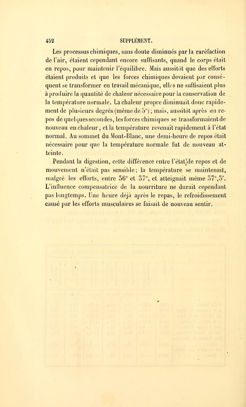 Les processus chimiques, sans doute diminués parla raréfaction de l'air, étaient cependant encore suffisants, quand le corps était en repos, pour maintenir l'équilibre. Mais aussitôt que des efforts étaient produits et que les forces chimiques devaient par consé- quent se transformer en travail mécanique, elles ne suffisaient plus à produire la quantité de chaleur nécessaire pour la conservation de la température normale. La chaleur propre diminuait donc rapide- ment de plusieurs degrés (même de 5°) ; mais, aussitôt après un re- pos dequelquessecondes, les forces chimiques se transformaient de nouveau en chaleur, et la température revenait rapidement à l'état normal. Au sommet du Mont-Blanc, une demi-heure de repos était nécessaire pour que la température normale fut de nouveau at- teinte. Pendant la digestion, cette différence entre l'étatlde repos et de mouvement n'était pas sensible; la température se maintenait, malgré les efforts, entre 56° et 57°, et atteignait même 57°,5'. L'influence compensatrice de la nourriture ne durait cependant pas longtemps. Une heure déjà après le repas, le refroidissement causé par les efforts musculaires se faisait de nouveau sentir.